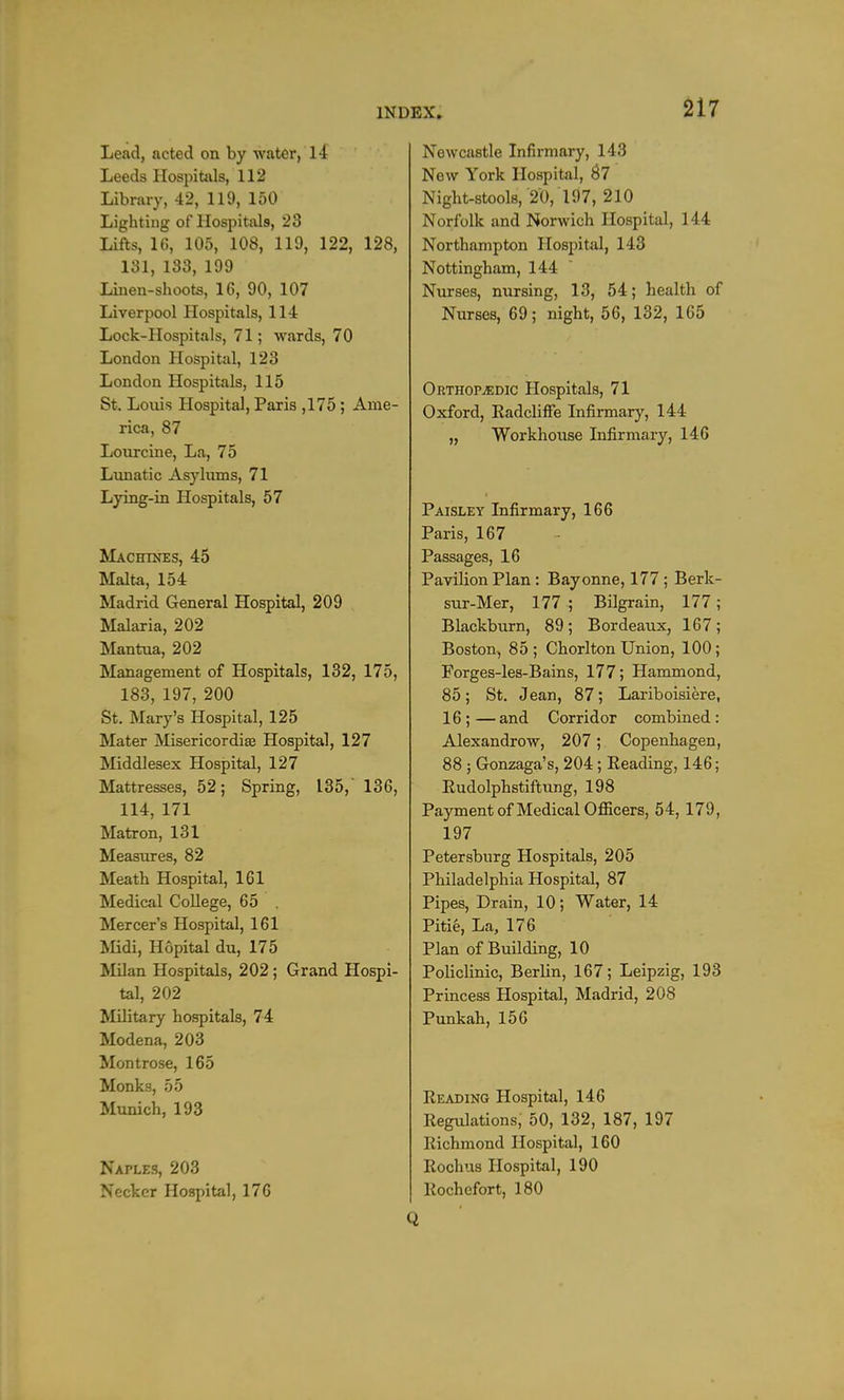 1NDEX» Lend, acted on by water, 14 Leeds Hospitals, 112 Library, 42, 119, 150 Lighting of Hospitals, 23 Lifts, 10, 105, 108, 119, 122, 128, 131, 133, 199 Linen-shoots, 16, 90, 107 Liverpool Hospitals, 114 Lock-Hospitals, 71; wards, 70 London Hospital, 123 London Hospitals, 115 St. Louis Hospital, Paris ,175; Ame- rica, 87 Lourcine, La, 75 Lunatic Asylums, 71 Lying-in Hospitals, 57 Machines, 45 Malta, 154 Madrid General Hospital, 209 Malaria, 202 Mantua, 202 Management of Hospitals, 132, 175, 183, 197, 200 St. Mary's Hospital, 125 Mater Misericordis Hospital, 127 Middlesex Hospital, 127 Mattresses, 52; Spring, 135, 136, 114, 171 Matron, 131 Measures, 82 Meath Hospital, 161 Medical College, 65 . Mercers Hospital, 161 Midi, Hopital du, 175 Milan Hospitals, 202; Grand Hospi- tal, 202 Military hospitals, 74 Modena, 203 Montrose, 165 Monks, 55 Munich, 193 Naple.s, 203 Necker Hospital, 170 Newcastle Infirmary, 143 New York Hospital, 67 Night-stools, 20, 197, 210 Norfolk and Norwich Hospital, 144 Northampton Hospital, 143 Nottingham, 144 Nurses, nursing, 13, 54; health of Nurses, 69; night, 56, 132, 165 Orthopaedic Hospitals, 71 Oxford, Radcliffe Infirmary, 144 „ Workhouse Infirmary, 146 Paisley Infirmary, 166 Paris, 167 Passages, 16 Pavilion Plan: Bayonne, 177; Berk- sur-Mer, 177 ; Bilgrain, 177; Blackburn, 89; Bordeaux, 167; Boston, 85; Chorlton Union, 100; Forges-les-Bains, 177; Hammond, 85; St. Jean, 87; Lariboisiere, 16 ; — and Corridor combined : Alexandrow, 207; Copenhagen, 88 ; Gonzaga's, 204; Reading, 146; Rudolphstiftung, 198 Payment of Medical Officers, 54, 179, 197 Petersburg Hospitals, 205 Philadelphia Hospital, 87 Pipes, Drain, 10; Water, 14 Pitie, La, 176 Plan of Building, 10 Policlinic, Berlin, 167; Leipzig, 193 Princess Hospital, Madrid, 208 Punkah, 156 Reading Hospital, 146 Regulations, 50, 132, 187, 197 Richmond Hospital, 160 Rochus Hospital, 190 Rochefort, 180