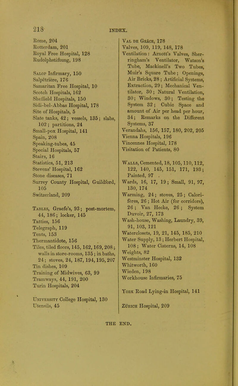 213 Rome, 204 Rotterdam, 201 Royal Free Hospital, 128 Rudolphstiftung, 198 Salop Infirmary, 150 Salpetri^re, 176 Samaritan Free Hospital, 10 Scotch Hospitals, 162 Sheffield Hospitals, 150 Sidi-bel-Abbas Hospital, 178 Site of Hospitals, 5 Slate tanks, 42 ; vessels, 135; slabs, 102 ; partitions, 24 Small-pox Hospital, 141 Spain, 208 Speaking-tubes, 45 Special Hospitals, 57 Stairs, 16 Statistics, 51, 213 Stevens' Hospital, 162 Stone diseases, 71 Surrey County Hospital, Guildford, 105 Switzerland, 209 Tables, Graefe's, 93; post-mortem, 44, 186; locker, 145 Tatties, 156 Telegraph, 119 Tents, 153 Thermantidote, 156 Tiles, tiled floors, 145, 162,169, 208 walls in store-rooms, 135 ; in baths, 24; stoves, 24, 187, 194,195,207 Tin dishes, 109 Training of Midwives, 63, 99 Tramways, 44, 191, 200 Turin Hospitals, 204 University College Hospital, 130 Utensils, 45 Val de GrIce, 178 Valves, 109, 119, 148, 178 Ventilation: Arnott's Valves, Sher- ringham's Ventilator, Watson's Tube, Mackinell's Two Tubes, Muir's Square Tube; Openings, Air Bricks, 28 ; Artificial Systems, Extraction, 29 ; Mechanical Ven- tilator, 30 ; Natural Ventilation, 30; Windows, 30; Testing the System 32; Cubic Space and amount of Air per head per hour, 34; Remarks on the Difierent Systems, 37 Verandahs, 156, 157, 180, 202, 205 Vienna Hospitals, 196 Vincennes Hospital, 178 Visitation of Patients, 80 Walls, Cemented, 18,105,110,112, 122, 140, 145, 151, 171, 193; Painted, 97 . Wards, 16, 17, 19 ; Small, 91, 97, 130, 174 Warming, 24; stoves, 25; Calori- f^res, 26 ; Hot Air (for corridors), 26 ; Van Hecke, 26 ; System Duvoir, 27, 173 Wash-house, Washing, Laundry, 39, 91, 103, 121 Waterclosets, 19, 21, 145, 185, 210 Water Supply, 13 ; Herbert Hospital, 108 ; Water Cisterns, 14, 108 Weights, 82 Westminster Hospital, 132 WhitAvorth, 160 Wieden, 198 Workhouse Infirmaries, 75 York Road Lying-in Hospital, 141 ZijRiCH Hospital, 209 THE END.