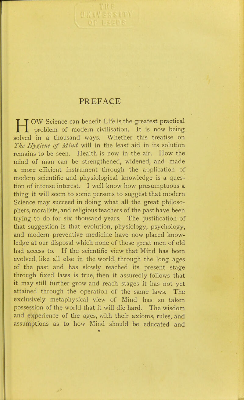 PREFACE HOW Science can benefit Life is the greatest practical problem of modern civilisation. It is now being solved in a thousand ways. Whether this treatise on The Hygie7ie of Mind will in the least aid in its solution remains to be seen. Health is now in the air. How the mind of man can be strengthened, widened, and made a more efficient instrument through the application of modern scientific and physiological knowledge is a ques- tion of intense interest. I well know how presumptuous a thing it will seem to some persons to suggest that modern Science may succeed in doing what all the great philoso- phers, moralists, and religious teachers of the past have been trying to do for six thousand years. The justification of that suggestion is that evolution, physiology, psychology, and modern preventive medicine have now placed know- ledge at our disposal which none of those great men of old had access to. If the scientific view that Mind has been evolved, like all else in the world, through the long ages of the past and has slowly reached its present stage through fixed laws is true, then it assuredly follows that it may still further grow and reach stages it has not yet attained through the operation of the same laws. The exclusively metaphysical view of Mind has so taken possession of the world that it will die hard. The wisdom and experience of the ages, with their axioms, rules, and assumptions as to how Mind should be educated and