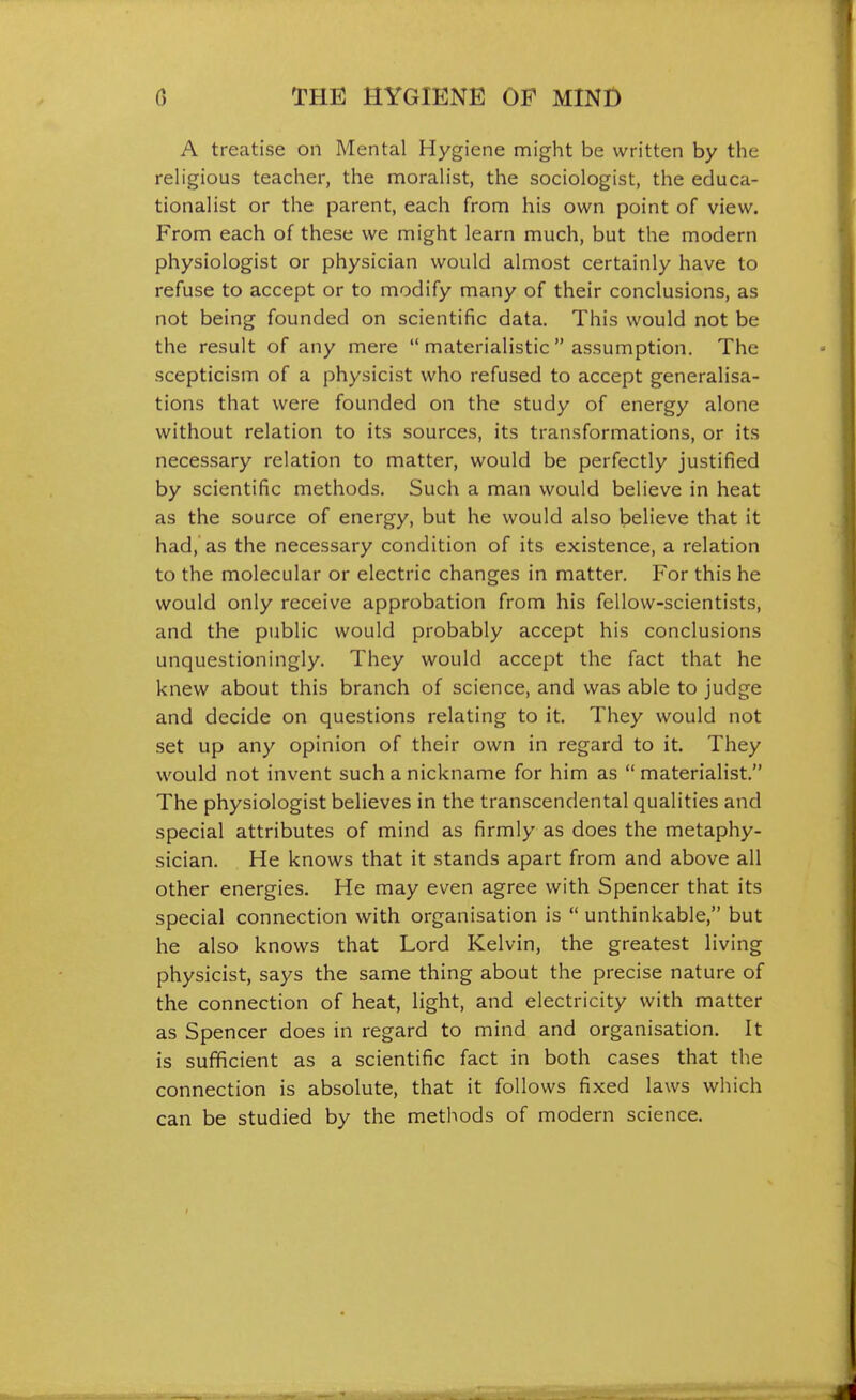 A treatise on Mental Hygiene might be written by the rehgious teacher, the moralist, the sociologist, the educa- tionalist or the parent, each from his own point of view. From each of these we might learn much, but the modern physiologist or physician would almost certainly have to refuse to accept or to modify many of their conclusions, as not being founded on scientific data. This would not be the result of any mere  materialistic  assumption. The scepticism of a physicist who refused to accept generalisa- tions that were founded on the study of energy alone without relation to its sources, its transformations, or its necessary relation to matter, would be perfectly justified by scientific methods. Such a man would believe in heat as the source of energy, but he would also believe that it had, as the necessary condition of its existence, a relation to the molecular or electric changes in matter. For this he would only receive approbation from his fellow-scientists, and the public would probably accept his conclusions unquestioningly. They would accept the fact that he knew about this branch of science, and was able to judge and decide on questions relating to it. They would not set up any opinion of their own in regard to it. They would not invent such a nickname for him as materialist. The physiologist believes in the transcendental qualities and special attributes of mind as firmly as does the metaphy- sician. He knows that it stands apart from and above all other energies. He may even agree with Spencer that its special connection with organisation is  unthinkable, but he also knows that Lord Kelvin, the greatest living physicist, says the same thing about the precise nature of the connection of heat, light, and electricity with matter as Spencer does in regard to mind and organisation. It is sufficient as a scientific fact in both cases that the connection is absolute, that it follows fixed laws which can be studied by the methods of modern science.