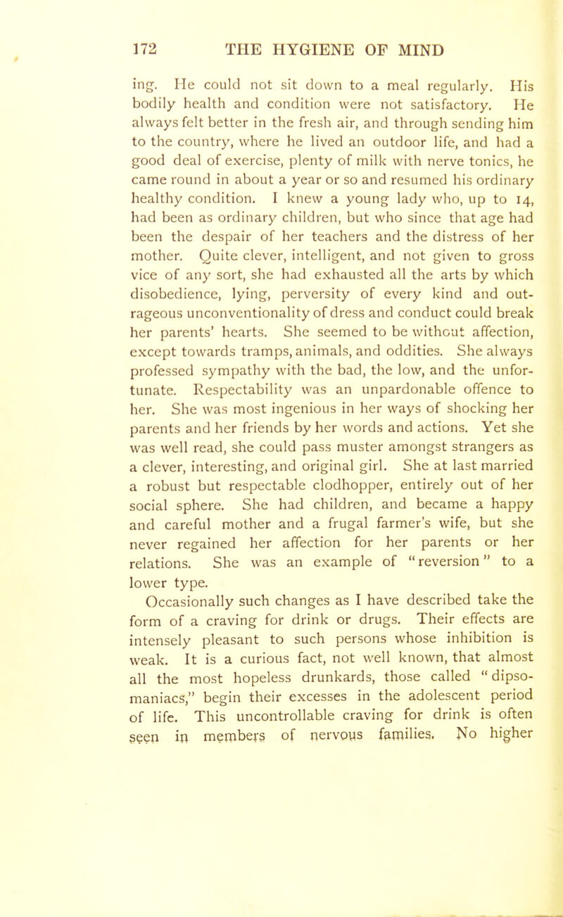 ing. He could not sit clown to a meal regularly. His bodily health and condition were not satisfactory. He always felt better in the fresh air, and through sending him to the country, where he lived an outdoor life, and had a good deal of exercise, plenty of milk with nerve tonics, he came round in about a year or so and resumed his ordinary healthy condition. I knew a young lady who, up to 14, had been as ordinary children, but who since that age had been the despair of her teachers and the distress of her mother. Quite clever, intelligent, and not given to gross vice of any sort, she had exhausted all the arts by which disobedience, lying, perversity of every kind and out- rageous unconventionality of dress and conduct could break her parents' hearts. She seemed to be without affection, except towards tramps, animals, and oddities. She always professed sympathy with the bad, the low, and the unfor- tunate. Respectability was an unpardonable offence to her. She was most ingenious in her ways of shocking her parents and her friends by her words and actions. Yet she was well read, she could pass muster amongst strangers as a clever, interesting, and original girl. She at last married a robust but respectable clodhopper, entirely out of her social sphere. She had children, and became a happy and careful mother and a frugal farmer's wife, but she never regained her affection for her parents or her relations. She was an example of reversion to a lower type. Occasionally such changes as I have described take the form of a craving for drink or drugs. Their effects are intensely pleasant to such persons whose inhibition is weak. It is a curious fact, not well known, that almost all the most hopeless drunkards, those called dipso- maniacs, begin their excesses in the adolescent period of life. This uncontrollable craving for drink is often geen in menibers of nervpus families. No higher