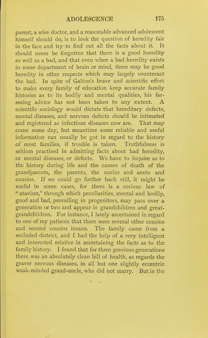 parent, a wise doctor, and a reasonable advanced adolescent himself should do, is to look the question of heredity fair in the face and try to find out all the facts about it. It should never be forgotten that there is a good heredity as well as a bad, and that even when a bad heredity exists in some department of brain or mind, there may be good heredity in other respects which may largely counteract the bad. In spite of Galton's brave and scientific effort to make every family of education keep accurate family histories as to its bodily and mental qualities, his far- seeing advice has not been taken to any extent. A scientific sociology would dictate that hereditary defects, mental diseases, and nervous defects should be intimated and registered as infectious diseases now are. That may come some day, but meantime some reliable and useful information can usually be got in regard to the history of most families, if trouble is taken. Truthfulness is seldom practised in admitting facts about bad heredity, or mental diseases, or defects. We have to inquire as to the history during life and the causes of death of the grandparents, the parents, the uncles and aunts and cousins. If we could go further back still, it might be useful in some cases, for there is a curious law of  atavism, through which peculiarities, mental and bodily, good and bad, prevailing in progenitors, may pass over a generation or two and appear in grandchildren and great- grandchildren. For instance, I lately ascertained in regard to one of my patients that there were several other cousins and second cousins insane. The family came from a secluded district, and I had the help of a very intelligent and interested relative in ascertaining the facts as to the family history. I found that for three previous generations there was an absolutely clean bill of health, as regards the graver nervous diseases, in all but one slightly eccentric weak-minded grand-uncle, who did not marry. But in the