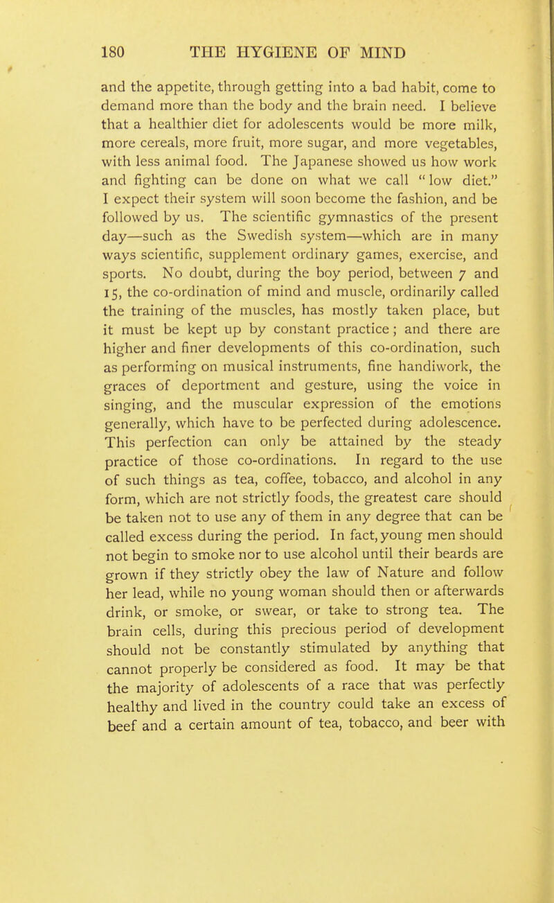 and the appetite, through getting into a bad habit, come to demand more than the body and the brain need. I beHeve that a healthier diet for adolescents would be more milk, more cereals, more fruit, more sugar, and more vegetables, with less animal food. The Japanese showed us how work and fighting can be done on what we call  low diet. I expect their system will soon become the fashion, and be followed by us. The scientific gymnastics of the present day—such as the Swedish system—which are in many ways scientific, supplement ordinary games, exercise, and sports. No doubt, during the boy period, between 7 and 15, the co-ordination of mind and muscle, ordinarily called the training of the muscles, has mostly taken place, but it must be kept up by constant practice; and there are higher and finer developments of this co-ordination, such as performing on musical instruments, fine handiwork, the graces of deportment and gesture, using the voice in singing, and the muscular expression of the emotions generally, which have to be perfected during adolescence. This perfection can only be attained by the steady practice of those co-ordinations. In regard to the use of such things as tea, coffee, tobacco, and alcohol in any form, which are not strictly foods, the greatest care should be taken not to use any of them in any degree that can be called excess during the period. In fact, young men should not begin to smoke nor to use alcohol until their beards are grown if they strictly obey the law of Nature and follow her lead, while no young woman should then or afterwards drink, or smoke, or swear, or take to strong tea. The brain cells, during this precious period of development should not be constantly stimulated by anything that cannot properly be considered as food. It may be that the majority of adolescents of a race that was perfectly healthy and lived in the country could take an excess of beef and a certain amount of tea, tobacco, and beer with