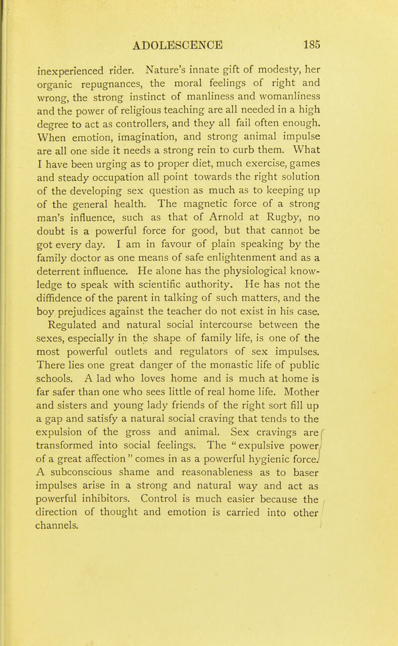 inexperienced rider. Nature's innate gift of modesty, her organic repugnances, the moral feelings of right and wrong, the strong instinct of manliness and womanliness and the power of religious teaching are all needed in a high degree to act as controllers, and they all fail often enough. When emotion, imagination, and strong animal impulse are all one side it needs a strong rein to curb them. What I have been urging as to proper diet, much exercise, games and steady occupation all point towards the right solution of the developing sex question as much as to keeping up of the general health. The magnetic force of a strong man's influence, such as that of Arnold at Rugby, no doubt is a powerful force for good, but that cannot be got every day. I am in favour of plain speaking by the family doctor as one means of safe enlightenment and as a deterrent influence. He alone has the physiological know- ledge to speak with scientific authority. He has not the diffidence of the parent in talking of such matters, and the boy prejudices against the teacher do not exist in his case. Regulated and natural social intercourse between the sexes, especially in the shape of family life, is one of the most powerful outlets and regulators of sex impulses. There lies one great danger of the monastic life of public schools. A lad who loves home and is much at home is far safer than one who sees little of real home life. Mother and sisters and young lady friends of the right sort fill up a gap and satisfy a natural social craving that tends to the expulsion of the gross and animal. Sex cravings areT transformed into social feelings. The expulsive power] of a great affection  comes in as a powerful hygienic force.' A subconscious shame and reasonableness as to baser impulses arise in a strong and natural way and act as powerful inhibitors. Control is much easier because the , direction of thought and emotion is carried into other channels. >
