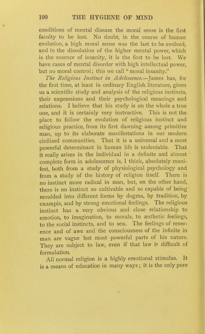 conditions of mental disease the moral sense is the first faculty to be lost. No doubt, in the course of human evolution, a high moral sense was the last to be evolved, and in the dissolution of the higher mental power, which is the essence of insanity, it is the first to be lost. We have cases of mental disorder with high intellectual power, but no moral control; this we call  moral insanity. The Religious histinct in Adolescence.—James has, for the first time, at least in ordinary English literature, given us a scientific study and analysis of the religious instincts, their expressions and their psychological meanings and relations. I believe that his study is on the whole a true one, and it is certainly very instructive. This is not the place to follow the evolution of religious instinct and religious practice, from its first dawning among primitive man, up to its elaborate manifestations in our modern civilised communities. That it is a universal and a most powerful determinant in human life is undeniable. That it really arises in the individual in a definite and almost complete form in adolescence is, I think, absolutely mani- fest, both from a study of physiological psychology and from a study of the history of religion itself There is no instinct more radical in man, but, on the other hand, there is no instinct so cultivable and so capable of being moulded into different forms by dogma, by tradition, by example, and by strong emotional feelings. The religious instinct has a very obvious and close relationship to emotion, to imagination, to morals, to aesthetic feelings, to the social instincts, and to sex. The feelings of rever- ence and of awe and the consciousness of the infinite in man are vague but most powerful parts of his nature. They are subject to law, even if that law is difficult of formulation. All normal religion is a highly emotional stimulus. It is a means of education in many ways; it is the only pure