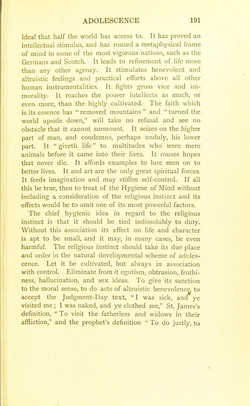 ideal that half the world has access to. It has proved an intellectual stimulus, and has roused a metaphysical frame of mind in some of the most vigorous nations, such as the Germans and Scotch. It leads to refinement of life more than any other agency. It stimulates benevolent and altruistic feelings and practical efforts above all other human instrumentalities. It fights gross vice and im- morality. It reaches the poorer intellects as much, or even more, than the highly cultivated. The faith which is its essence has  removed mountains  and  turned the world upside down, will take no refusal and see no obstacle that it cannot surmount. It seizes on the higher part of man, and condemns, perhaps unduly, his lower part. It  giveth life to multitudes who were mere animals before it came into their lives. It rouses hopes that never die. It affords examples to lure men on to better lives. It and art are the only great spiritual forces. It feeds imagination and may stiffen self-control. If all this be true, then to treat of the Hygiene of Mind without including a consideration of the religious instinct and its effects would be to omit one of its most powerful factors. The chief hygienic idea in regard to the religious instinct is that it should be tied indissolubly to duty. Without this association its effect on life and character is apt to be small, and it may, in many cases, be even harmful. The religious instinct should take its due place and order in the natural developmental scheme of adoles- cence. Let it be cultivated, but always in association with control. Eliminate from it egotism, obtrusion, frothi- ness, hallucination, and sex ideas. To give its sanction to the moral sense, to do acts of altruistic benevolenc^ to accept the Judgment-Day text,  I was sick, and ye visited me; I was naked, and ye clothed me, St. James's definition,  To visit the fatherless and widows in their affliction, and the prophet's definition  To do justly, to