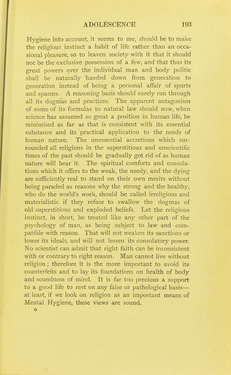 Hygiene into account, it seems to me, should be to make the reHsrioui; instinct a habit of life rather than an occa- sional pleasure, so to leaven society with it that it should not be the exclusive possession of a few, and that thus its great powers over the individual man and body politic shall be naturally handed down from generation to generation instead of being a personal affair of spurts and spasms. A reasoning basis should surely run through all its dogmas and practices. The apparent antagonism of some of its formulas to natural law should now, when science has assumed so great a position in human life, be minimised as far as that is consistent with its essential substance and its practical application to the needs of human nature. The unessential accretions which sur- rounded all religions in the superstitious and unscientific times of the past should be gradually got rid of as human nature will bear it. The spiritual comforts and consola- tions which it offers to the weak, the needy, and the dying are sufficiently real to stand on their own merits without being paraded as reasons why the strong and the healthy, who do the world's work, should be called irreligious and materialistic if they refuse to swallow the dogmas of old superstitions and exploded beliefs. Let the religious instinct, in short, be treated like any other part of the psychology of man, as being subject to law and com- patible with reason. That will not weaken its sanctions or lower its ideals, and will not lessen its consolatory power. No scientist can admit that right faith can be inconsistent with or contrary to right reason. Man cannot live without religion ; therefore it is the more important to avoid its counterfeits and to lay its foundations on health of body and soundness of mind. It is far too precious a support to a good life to rest on any false or pathological basis— at least, if we look on religion as an important means of Mental Hygiene, these views are sound, o