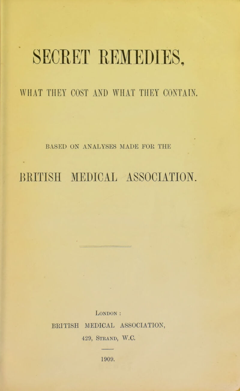 SECRET REMEDIES, WHAT THEY COST AND WHAT THEY CONTAIN. BASED ON ANALYSES WADE EOK THE jmiTISH MEDICAL ASSOCIATION London : BEITISH MEDICAL ASSOCIATION, 429, Strand, W.C. 1909.