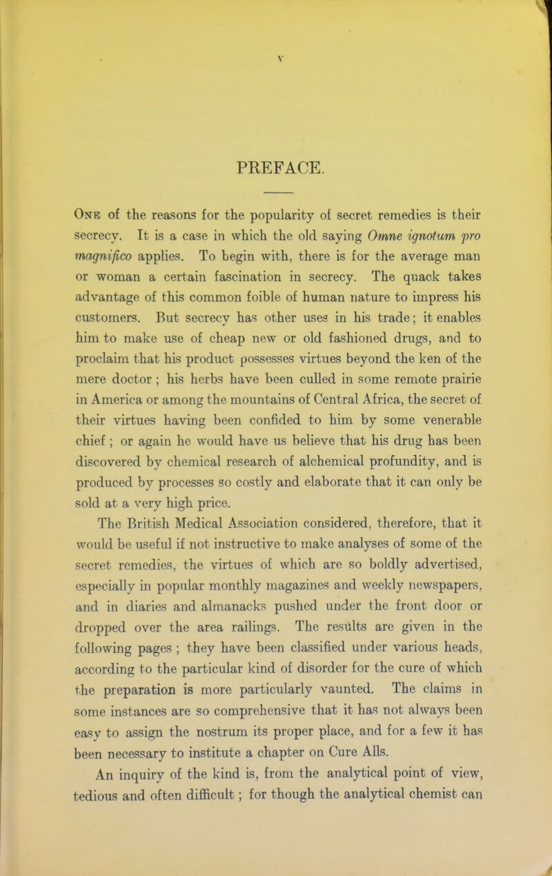 PREFACE. One of the reasons for the popularity of secret remedies is their secrecy. It is a ease in which the old saying Omne ignotum pro magnifico applies. To begin with, there is for the average man or woman a certain fascination in secrecy. The quack takes advantage of this common foible of human nature to impress his customers. But secrecy has other uses in his trade; it enables him to make use of cheap new or old fashioned drugs, and to proclaim that his product possesses virtues beyond the ken of the mere doctor ; his herbs have been culled in some remote prairie in America or among the mountains of Central Africa, the secret of their virtues having been confided to him by some venerable chief ; or again he would have us believe that his drug has been discovered by chemical research of alchemical profundity, and is produced by processes so costly and elaborate that it can only be sold at a very high price. The British Medical Association considered, therefore, that it would be useful if not instructive to make analyses of some of the secret remedies, the virtues of which are so boldly advertised, especially in popular monthly magazines and weekly newspapers, and in diaries and almanacks pushed under the front door or dropped over the area railings. The results are given in the following pages ; they have been classified under various heads, according to the particular kind of disorder for the cure of which the preparation is more particularly vaunted. The claims in some instances are so comprehensive that it has not always been easy to assign the nostrum its proper place, and for a few it has been necessary to institute a chapter on Cure Alls. An inquirv of the kind is, from the analytical point of view, tedious and often difficult; for though the analytical chemist can