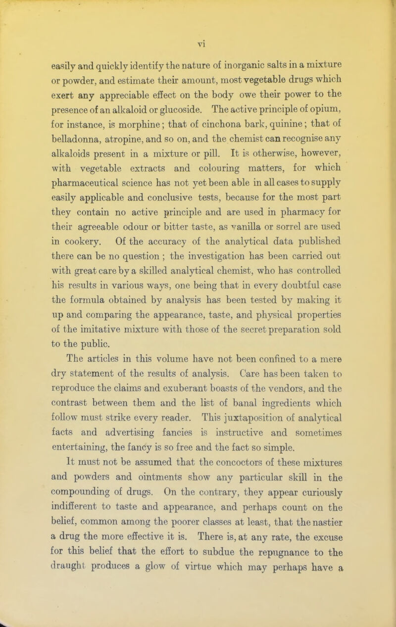 vi easily and quickly identify the nature of inorganic salts in a mixture or powder, and estimate their amount, most vegetable drugs which exert any appreciable effect on the body owe their power to the presence of an alkaloid or glucoside. The active principle of opium, for instance, is morphine; that of cinchona bark, quinine; that of belladonna, atropine, and so on, and the chemist can recognise any alkaloids present in a mixture or pill. It is otherwise, however, with vegetable extracts and colouring matters, for which pharmaceutical science has not yet been able in all cases to supply easily applicable and conclusive tests, because for the most part they contain no active principle and are used in pharmacy for their agreeable odour or bitter taste, as vanilla or sorrel are used in cookery. Of the accuracy of the analytical data published there can be no question ; the investigation has been carried out with great care by a skilled analytical chemist, who has controlled his results in various ways, one being that in every doubtful case the formula obtained by analysis has been tested by making it up and comparing the appearance, taste, and physical properties of the imitative mixture with those of the secret preparation sold to the public. The articles in this volume have not been confined to a mere dry statement of the results of analysis. Care has been taken to reproduce the claims and exuberant boasts of the vendors, and the contrast between them and the list of banal ingredients which follow must strike every reader. This juxtaposition of analytical facts and advertising fancies is instructive and sometimes entertaining, the fancy is so free and the fact so simple. It must not be assumed that the concoctors of these mixtures and powders and ointments show any particular skill in the compounding of drugs. On the contrary, they appear curiously indifferent to taste and appearance, and perhaps count on the behef, common among the poorer classes at least, that the nastier a drug the more effective it is. There is, at any rate, the excuse for this belief that the effort to subdue the repiignance to the draught produces a glow of virtue which may perhaps have a