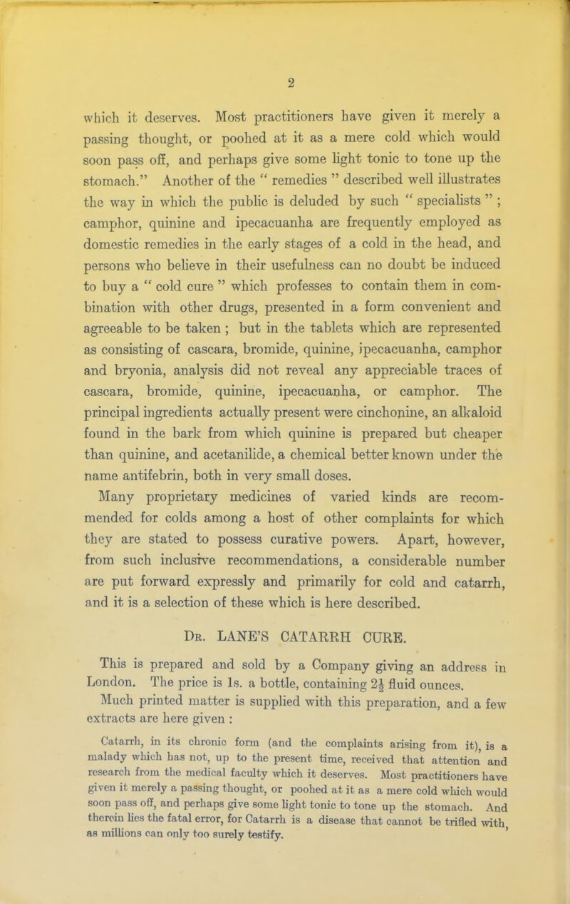 which it deserves. Most practitioners have given it merely a passing thought, or poohed at it as a mere cold which would soon pass off, and perhaps give some light tonic to tone up the stomach. Another of the  remedies  described well illustrates the way in which the pubhc is deluded by such  specialists  ; camphor, quinine and ipecacuanha are frequently employed as domestic remedies in the early stages of a cold in the head, and persons who beheve in their usefulness can no doubt be induced to buy a  cold cure  which professes to contain them in com- bination with other drugs, presented m a form convenient and agreeable to be taken ; but in the tablets which are represented as consisting of cascara, bromide, quinine, ipecacuanha, camphor and bryonia, analysis did not reveal any appreciable traces of cascara, bromide, quinine, ipecacuanha, or camphor. The principal ingredients actually present were cinchonine, an alkaloid found in the bark from which quinine is prepared but cheaper than quinine, and acetanilide, a chemical better known under the name antifebrin, both in very small doses. Many proprietary m-edicines of varied kinds are recom- mended for colds among a host of other complaints for which they are stated to possess curative powers. Apart, however, from such inclusive recommendations, a considerable number are put forward expressly and primarily for cold and catarrh, and it is a selection of these which is here described. Dr. LANE'S CATARRH CURE. This is prepared and sold by a Company giving an address in London. The price is Is. a bottle, containing 2h fluid ounces. Much printed matter is supplied with this preparation, and a few extracts are here given : Catarrh, in its chronic form (and the complaints arising from it) is a malady which has not, up to the present time, received that attention and research from the medical faculty which it deserves. Most practitioners have given it merely a passing thought, or poohed at it as a mere cold which would soon pass off, and perhaps give some light tonic to tone up the stomach. And therein lies the fatal error, for Catarrh is a disease that cannot be trifled with as milUons can only t;Oo surely testify. '