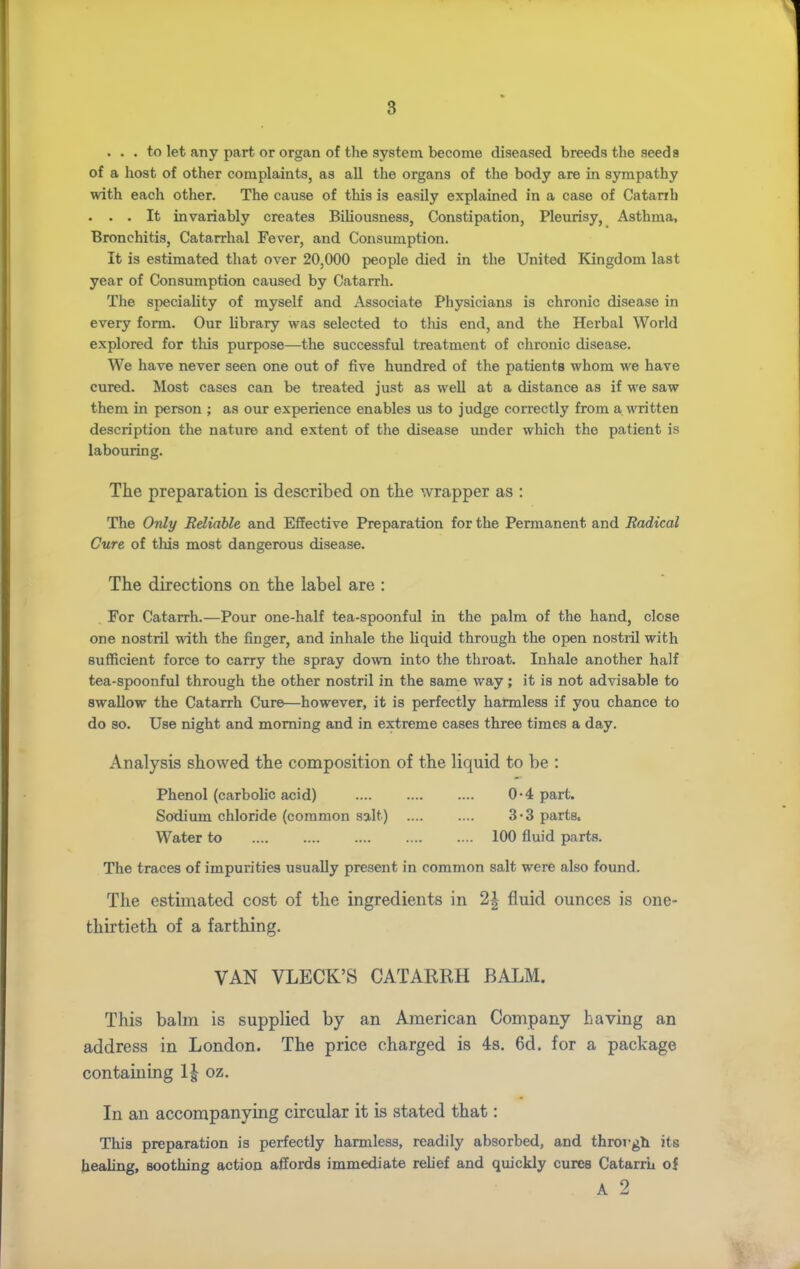 ... to let any part or organ of the system become diseased breeds the seeds of a host of other complaints, as aU the organs of the body are in sympathy with each other. The cause of this is easily explained in a case of Catanh . . . It invariably creates Biliousness, Constipation, Pleurisy, Asthma, Bronchitis, Catarrhal Fever, and Consumption. It is estimated that over 20,000 people died in the United Kingdom last year of Consumption caused by Catarrh. The speciality of myself and Associate Physicians is chronic disease in every form. Our library was selected to this end, and the Herbal World explored for this purpose—^the successful treatment of chronic disease. We have never seen one out of five hundred of the patients whom we have cured. Most cases can be treated just as well at a distance as if we saw them in person ; as our experience enables us to judge correctly from a written description the nature and extent of the disease under which the patient is labouring. The preparation is described on tlie wrapper as : The Only Reliable and Effective Preparation for the Permanent and Radical Cure of this most dangerous disease. The directions on the label are : For Catarrh.—Pour one-half tea-spoonful in the palm of the hand, close one nostril with the finger, and inhale the liquid through the open nostiil with sufficient force to carry the spray down into the throat. Inhale another half tea-spoonful through the other nostril in the same way; it is not advisable to swallow the Catarrh Cure—however, it is perfectly harmless if you chance to do so. Use night and morning and in extreme cases three times a day. Analysis showed the composition of the liquid to be : Phenol (carbolic acid) 0-4 part. Sodium chloride (common salt) .... .... 3*3 parts. Water to 100 fluid parts. The traces of impurities usually present in common salt were also found. The estimated cost of the ingredients in 2\ fluid ounces is one- thirtieth of a farthing. VAN VLECK'S CATARRH BALM. This balm is supplied by an American Company having an address in London. The price charged is 4s. 6d. for a package containing l\ oz. In an accompanying circular it is stated that: This preparation is perfectly harmless, readily absorbed, and throrgh its healing, soothing action affords immediate relief and quickly cures Catarrh of A 2