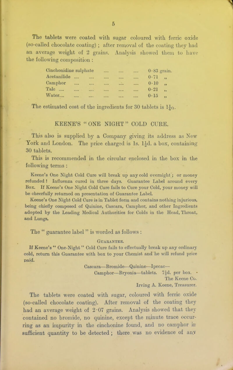 The tablets were coated with sugar coloured with ferric oxide (so-called chocolate coating) ; after removal of the coating they had an average weight of 2 grains. Analysis showed them to have the following composition : Cinchonidine sulphate Acetanilide .... Camphor Talc Water. 0-83 gr 0-71 0-10 0-21 0-15 ain. The estimated cost of the ingredients for 30 tablets is IJa. KEENE'S  ONE NIGHT  COLD CURE. This also is supplied by a Company giving its address as New York and London. The price charged is Is. l|d. a box, containing 30 tablets. This is recommended in the circular enclosed in the box in the following terms : Keene'a One Night Cold Cure will break up any cold overnight; or money refunded ! Influenza cured in three days. Guarantee Label around every Box. If Keene's One Night Cold Cure fails to Cure your Cold, your money will be cheerfully returned on presentation of Guarantee Label. Keene's One Night Cold Cure is in Tablet form and contains nothing injurious, being chiefly composed of Quinine, Cascara, Camphor, and other Ingredients adopted by the Leading Medical Authorities for Colds in the Head, Throat, and Lungs. The  guarantee label  is worded as follows : Guarantee. If Keene's '* One-Night  Cold Cure fails to effectually break up any ordinary cold, return this Guarantee with box to your Chemist and'he will refund price paid. Cascara—Bromide—Quinine—Ipecac— Camphor—Bryonia—tablets. 7|d. per box. • The Keene Co. Irving A. Keene, Treasurer. The tablets were coated with sugar, coloured with ferric oxide (so-called chocolate coating). After removal of the coating they had an average weight of 2-07 grains. Analysis showed that they contained no bromide, no quinine, except the minute trace occur- ring as an impurity in the cinchonine found, and no camphor in sufficient quantity to be detected; there was no evidence of au.v