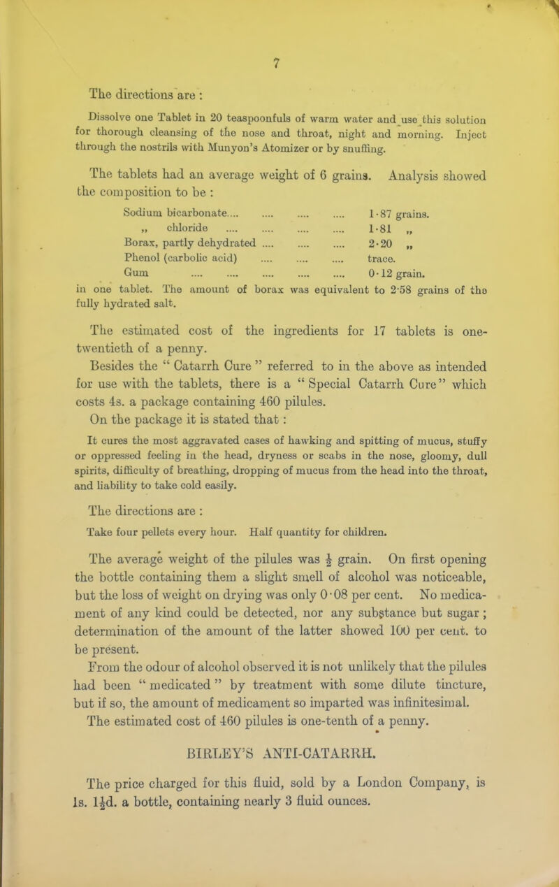 The directions are: Dissolve one Tablet in 20 teaspoonfula of warm water and use this solution for thorough cleansing of the nose and throat, night and morning. Inject through the nostrils with Munyon's Atomizer or by snuffing. The tablets had an average weight of 6 grains. Analysis showed the composition to be : Sodium bicarbonate 1-87 grains. „ chloride l-Sl „ Borax, partly dehydrated 2-20 „ Phenol (carboUc acid) trace. Gum 0-12 grain. in one tablet. The amount of borax was equivalent to 2 58 grains of the fully hydrated salt. The estimated cost of the ingredients for 17 tablets is one- twentieth of a penny. Besides the  Catarrh Cure  referred to in the above as intended for use with the tablets, there is a  Special Catarrh Cure which costs 4s. a package containing 460 pilules. On the package it is stated that: It cures the most aggravated cases of hawking and spitting of mucus, stuffy or oppressed feeling in the head, dryness or scabs in the nose, gloomy, dull spirits, difficulty of breathing, dropping of mucus from the head into the throat, and habihty to take cold easily. The directions are : Take four pellets every hour. Half quantity for children. The average weight of the pilules was ^ grain. On first opening the bottle containing them a slight smell of alcohol was noticeable, but the loss of weight on drying was only 0-08 per cent. No medica- ment of any kind could be detected, nor any substance but sugar; determination of the amount of the latter showed 100 per cent, to be present. From the odour of alcohol observed it is not unlikely that the pilules had been  medicated  by treatment with some dilute tincture, but if so, the amount of medicament so imparted was infinitesimal. The estimated cost of 460 pilules is one-tenth of a peimy. BIRLEY'S ANTI-CATARRH. The price charged for this fluid, sold by a London Company, is Is. l^d. a bottle, containing nearly 3 fluid ounces.