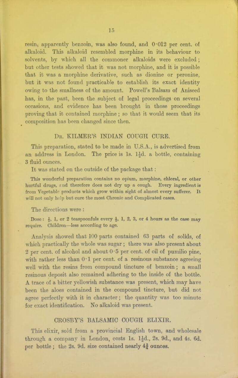 resin, apparently benzoin, was also found, and 0'012 per cent, of alkaloid. This alkaloid resembled morphine in its behaviour to solvents, by which all the commoner alkaloids were excluded; but other tests showed that it was not morphine, and it is possible that it was a morphine derivative, such as dionine or peronine, but it was not found practicable to establish its exact identity owing to the smallness of the amount. Powell's Balsam of Aniseed has, in the past, been the subject of legal proceedings on several occasions, and evidence has been brought in those proceedings proving that it contained morphine ; so that it would seem that its composition has been changed since then. Dr. KILMER'S INDIAN COUGH CURE, This preparation, stated to be made in U.S.A., is advertised from an address in London, The price is Is. IJd. a bottle, containing 3 fluid ounces. It was stated on the outside of the package that: This wonderful preparation contains no opium, morphine, chloral, or other hurtful drugs, rud therefore does not dry up a cough. Every ingredient is from Vegetablo products which grow within sight of almost every sufferer. It will not only help but cure the most Chronic and Complicated cases. The directions were: Dose: i, 1, or 2 teaspoonfuls every ^, 1, 2, 3, or 4 hours as the case may require. Children—less according to age. Analysis showed that 100 parts contained 63 parts of solids, of which practically the whole was sugar ; there was also present about 2 per cent, of alcohol and about 0 • 5 per cent, of oil of pumilio pine, with rather less than 0 • 1 per cent, of a resinous substance agreeing well with the resins from compound tincture of benzoin; a small resinous deposit also remained adhering to the inside of the bottle. A trace of a bitter yellowish substance was present, which may have been the aloes contained in the compound tincture, but did not agree perfectly with it in character; the quantity was too minute for exact identification. No alkaloid was present. CROSBY'S BALSAMIC COUGH ELIXIR. This elixir, sold from a provincial English town, and wholesale through a company in London, costs Is. l^d., 28. 9d,, and 4s. 6d. per bottle ; the 2s, 9d, size contained nearly 4| ounces.