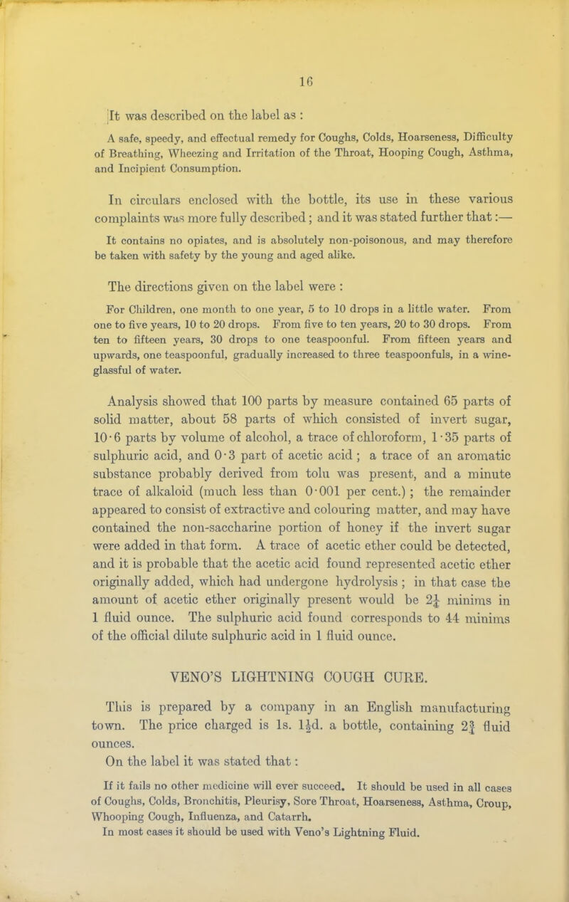 jit was described on the label as : A safe, speedy, and effectual remedy for Coughs, Colds, Hoarseness, Difficulty of Breathing, Wiieezing and Irritation of the Throat, Hooping Cough, Asthma, and Incipient Consumption. In circulars enclosed witli the bottle, its use in these various complaints was more fully described; and it was stated further that:— It contains no opiates, and is absolutely non-poisonous, and may therefore be taken with safety by the young and aged ahke. The directions given on the label were : For Children, one month to one year, 5 to 10 drops in a h'ttle water. From one to five years, 10 to 20 drops. From five to ten years, 20 to 30 drops. From ten to fifteen years, 30 drops to one teaspoouful. From fifteen years and upwards, one teaspoonful, gradually increased to three teaspoonfuls, in a wine- glassful of water. Analysis showed that 100 parts by measure contained 65 parts of solid matter, about 58 parts of which consisted of invert sugar, 10 • 6 parts by volume of alcohol, a trace of chloroform ,1*35 parts of sulphuric acid, and 0 • 3 part of acetic acid ; a trace of an aromatic substance probably derived from tolu was present, and a minute trace of alkaloid (much less than O'OOl per cent.) ; the remainder appeared to consist of extractive and colouring matter, and may have contained the non-saccharine portion of honey if the invert sugar were added in that form. A trace of acetic ether could be detected, and it is probable that the acetic acid found represented acetic ether originally added, which had undergone hydrolysis ; in that case the amount of acetic ether originally present would be 2| minims in 1 fluid ounce. The sulphuric acid found corresponds to 44 minima of the official dilute sulphuric acid in 1 fluid ounce. VENO'S LIGHTNING COUGH CURE. This is prepared by a company in an English manufacturing town. The price charged is Is. lid. a bottle, containing 2| fluid ounces. On the label it was stated that: If it fails no other medicine will ever succeed. It should be used in all cases of Coughs, Colds, Bronchitis, Pleurisy, Sore Throat, Hoarseness, Asthma, Croup, Whooping Cough, Influenza, and Catarrh. In most cases it should be used with Veno's Lightning Fluid.