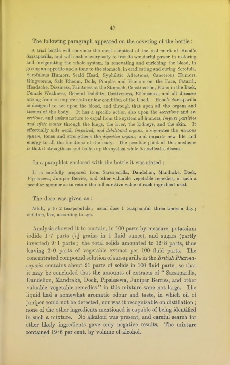 The following paragraph appeared on the covering of the bottle : A trial bottle will convince the most skeptical of the real merit of Hood's Sarsaparilla, and will enable everybody to test its wonderful power in restoring and invigorating the v/hole system, in renovating and enriching the blood, in giving an appetite and a tone to the stomach, in eradicating and curing Scrofula, Scrofulous Humors, Scald Head, Syphilitic Affections, Cancerous Humors, Ringworms, Salt Rheum, Boils, Pimples and Humors on the Face, Catarrh, Headache, Dizziness, Faiutness at the Stomach, Constipation, Pains in the Back, Female Weakness, General Debihty, Costiveness, Biliousness, and all diseases arising from an impure state or low condition of the blood. Hood's Sarsaparilla is designed to act upon the blood, and through that upon all the organs and tissues of the body. It has a speciOc action also upon the secretions and ex- cretions, and assists nature to expel from the system all humors, impure particles and c§ete matter through the lungs, the hver, the kidneys, and the skin. It effectually aids weak, impaired, and debilitated organs, invigorates the nervous system', tones and strengthens the digestive organs, and imparts new life and energy to all the functions of the body. The pecuHar point of this medicine is that it strengthens and builds up the system while it eradicates disease. In a pamphlet enclosed with the bottle it was stated : It is carefully prepared from Sarsaparilla, Dandelion, Mandrake, Dock, Pipsissewa, Juniper Berries, and other valuable vegetable remedies, in such a peculiar manner as to retain the full curative value of each ingredient used. The dose was given as : Adult, ^ to 2 teaspoonfuls; usual dose 1 teaspoonful three times a day ; children, less, according to age. Analysis showed it to contain, in 100 parts by measure, potassium iodide 17 parts (7^ grains in 1 fluid ounce), and sugars (partly inverted) 9-1 parts; the total solids amounted to 12-8 parts, thus leaving 2-0 parts of vegetable extract per 100 fluid parts. The concentrated compound solution of sarsaparilla in the British Pharma- copoeia contains about 21 parts of solids in 100 fluid parts, so that it may be concluded that the amounts of extracts of  Sarsaparilla, Dandelion, Mandrake, Dock, Pipsissewa, Juniper Berries, and other valuable vegetable remedies  in this mixture were not large. The liquid had a somewhat aromatic odour and taste, in which oil of j uniper could not be detected, nor was it recognizable on distillation ; none of the other ingredients mentioned is capable of being identified in such a mixture. No alkaloid was present, and careful search for other likely ingredients gave only negative results. The mixture contained 19*6 per cent, by volume of alcohol.