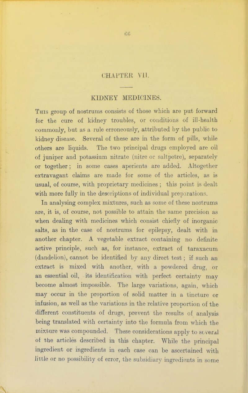 r.n CHATTEK Vll. KIDNEY MEDICINES. This group of nostrums consists of those which are put forward for the cure of kidney troubles, or conditions of ill-health commonly, but as a rule erroneously, attributed by the public to kidney disease. Several of these are in the form of pills, while others are liquids. The two principal drugs employed are oil of juniper and potassium nitrate (nitre or saltpetre), separately or together; in some cases aperients are added. Altogether extravagant claims are made for some of the articles, as is usual, of course, with proprietary medicines ; this point is dealt with more fully in the descriptions of individual preparations. In analysing complex mixtures, such as some of these nostrums are, it is, of course, not possible to attain the same precision as when deahng with medicines which consist chiefly of inorganic salts, as in the case of nostrums for epilepsy, dealt with in another chapter. A vegetable extract containing no definite active principle, such as, for instance, extract of taraxacum (dandelion), cannot be identified by any direct test; if such an extract is mixed with another, with a powdered drug, or an essential oil, its identification with perfect certainty may become almost impossible. The large variations, again, which may occur in the proportion of sohd matter in a tincture or infusion, as well as the variations in the relative proportion of the different constituents of drugs, prevent the results of analysis being translated with certainty into the formula from which the mixtJire was compounded. These considerations apply to scveraJ of the articles described in this chapter. While the principal ingredient or ingredients in each case can be ascertained with little or no possibility of error, the subsidiary ingredients in some