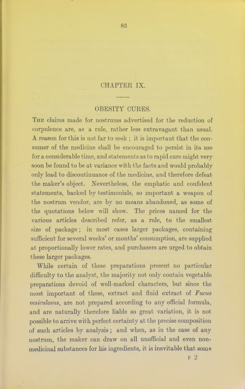 CHAPTER IX. OBESITY CURES. The claims made for nostrums advertised for the reduction of corpulence are, as a rule, rather less extravagant than usual. A reason for this is not far to seek ; it is important that the con- sumer of the medicine shall be encouraged to persist in its use for a considerable time, and statements as to rapid cure might very soon be found to be at variance with the facts and would probably only lead to discontinuance of the medicine, and therefore defeat the maker's object. Nevertheless, the emphatic and confident statements, backed by testimonials, so important a weapon of the nostrum vendor, are by no means abandoned, as some of the quotations below will show. The prices named for the various articles described refer, as a rule, to the smallest size of package; in most cases larger packages, containing sufl&cient for several weeks' or months' consumption, are supplied at proportionally lower rates, and purchasers are urged to obtain these larger packages. While certain of these preparations present no particular difficulty to the analyst, the majority not only contain vegetable preparations devoid of well-marked characters, but since the most important of these, extract and fluid extract of Fucus vesiculosus, are not prepared according to any official formula, and are naturally therefore liable so great variation, it is not possible to arrive with perfect certainty at the precise composition of such articles by analysis ; and when, as in the case of any nostrum, the maker can draw on all unofficial and even non- medicinal substances for his ingredients, it is inevitable that some F 2