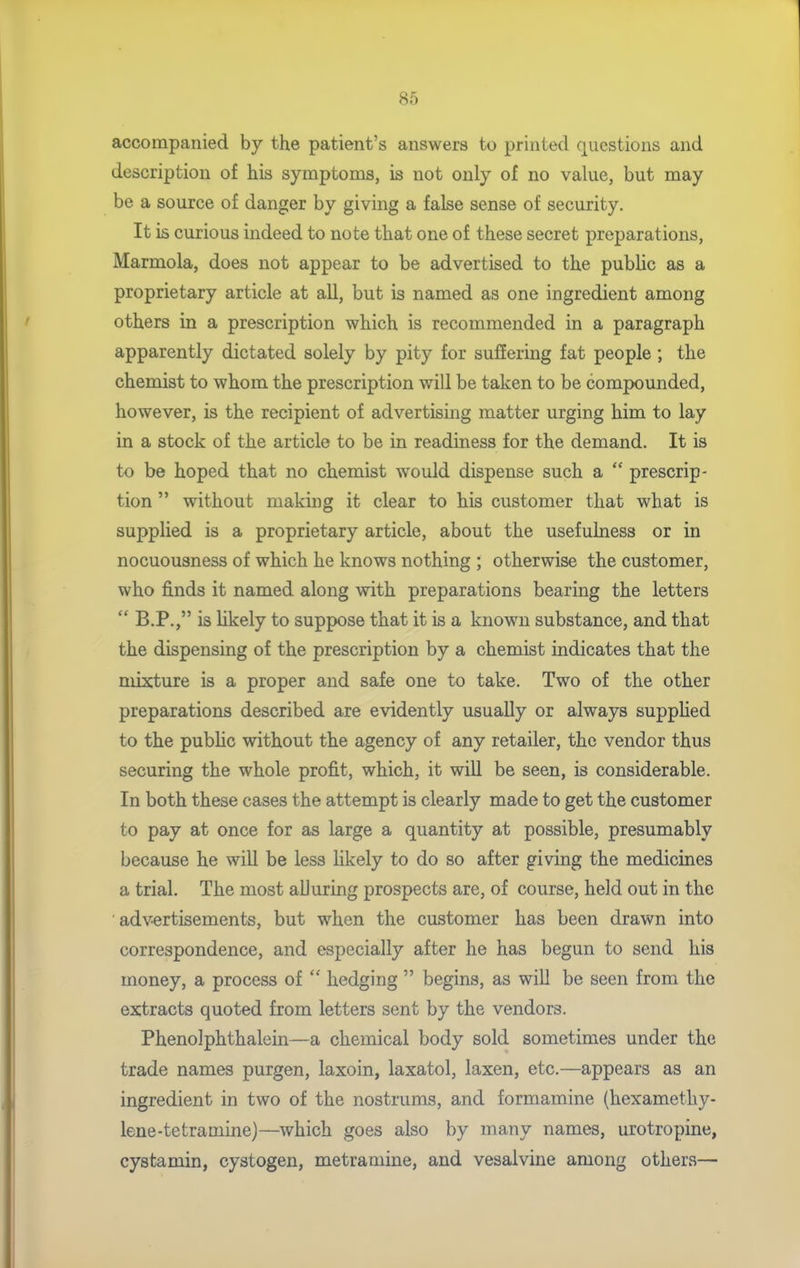 accompanied by the patient's answers to printed questions and description of his symptoms, is not only of no value, but may be a source of danger by giving a false sense of security. It is curious indeed to note that one of these secret preparations, Marmola, does not appear to be advertised to the public as a proprietary article at all, but is named as one ingredient among others in a prescription which is recommended in a paragraph apparently dictated solely by pity for suffering fat people ; the chemist to whom the prescription will be taken to be compounded, however, is the recipient of advertising matter urging him to lay in a stock of the article to be in readiness for the demand. It is to be hoped that no chemist would dispense such a  prescrip- tion  without making it clear to his customer that what is supplied is a proprietary article, about the usefulness or in nocuousness of which he knows nothing ; otherwise the customer, who finds it named along with preparations bearing the letters  B.P., is likely to suppose that it is a known substance, and that the dispensing of the prescription by a chemist indicates that the mixture is a proper and safe one to take. Two of the other preparations described are evidently usually or always suppHed to the pubUc without the agency of any retailer, the vendor thus securing the whole profit, which, it will be seen, is considerable. In both these cases the attempt is clearly made to get the customer to pay at once for as large a quantity at possible, presumably because he will be less likely to do so after giving the medicines a trial. The most alluring prospects are, of course, held out in the advertisements, but when the customer has been drawn into correspondence, and especially after he has begun to send his money, a process of  hedging  begins, as will be seen from the extracts quoted from letters sent by the vendors. Phenolphthalein—a chemical body sold sometimes under the trade names purgen, laxoin, laxatol, laxen, etc.—appears as an ingredient in two of the nostrums, and formamine (hexamethy- lene-tetramine)—which goes also by many names, urotropine, cystamin, cystogen, metramine, and vesalvine among others—