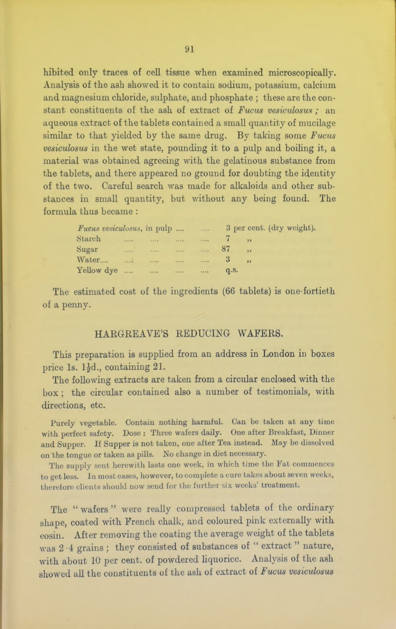 hibited only traces of cell tissue when examined microscopically. Analysis of the ash showed it to contain sodium, potassium, calcium and magnesium chloride, sulphate, and phosphate ; these are the con- stant constituents of the ash of extract of Fucus vesiculosm ; an aqueous extract of the tablets contained a small quantity of mucilage similar to that yielded by the same drug. By taking some Fucics vesiculosus in the wet state, poimding it to a pulp and boiling it, a material was obtained agreeing with the gelatinous substance from the tablets, and there appeared no ground for doubting the identity of the two. Careful search was made for alkaloids and other sub- stances in small quantity, but without any being found. The formula thus became : Fucus vesiculosus, in pulp 3 per cent, (dry weight). Starch .... .... .... .... 7 „ Sugar 87 „ Water ] 3 „ Yellow dye q.s. The estimated cost of the ingredients (66 tablets) is one-fortieth of a penny. HARGREAVE'S REDUCING WAFERS. This preparation is suppUed from an address in London in boxes price Is. IJd., containing 21. The following extracts are taken from a circular enclosed with the box ; the circular contained also a number of testimonials, with directions, etc. Purely vegetable. Contain nothing harmful. Can be taken at any time with perfect safety. Dose : Three wafers daily. One after Breakfast, Dinner and Supper. If Supper is not taken, one after Tea instead. May be dissolved on the tongue or taken as piUs. No change in diet necessary. The supply sent herewith lasts one week, in which time the Fat commences to get less. In most cases, however, to complete a euro takes about seven weeks, tlierefore clients should now send for the further six weeks' treatment. The  wafers  were really compressed tablets of the ordinary shape, coated with French chalk, and coloured pink externally with eosin. After removing the coating the average weight of the tablets was 2 -i grains ; they consisted of substances of  extract  nature, with about 10 per cent, of powdered hquoricc. Analysis of the ash showed all the constituents of the ash of extract of Fucus vesiculosus