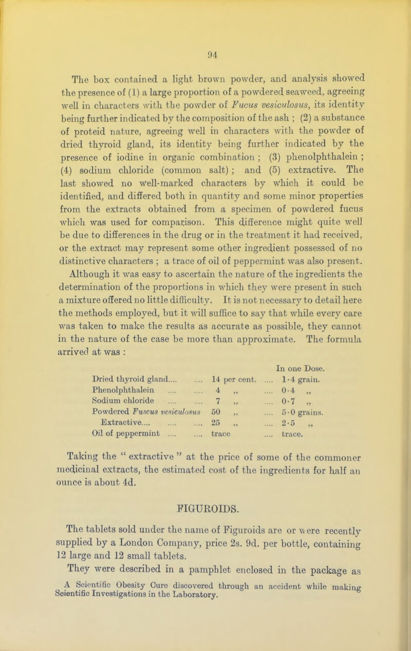 The box contained a light brown powder, and analysis showed the presence of (1) a large proportion of a powdered seaweed, agreeing well in characters with the powder of Fucus vesiculosus, its identity- being further indicated by the composition of the ash ; (2) a substance of proteid nature, agreeing well in characters with the powder of dried thyroid gland, its identity being further indicated by the presence of iodine in organic combination ; (3) phenolphthaleiu ; (4) sodium chloride (common salt) ; and (5) extractive. The last showed no well-marked characters by which it could be identified, and differed both in quantity and some minor properties from the extracts obtained from a specimen of powdered fucus which was used for comparison. This difference might quite well be due to differences in the drug or in the treatment it had received, or the extract may represent some other ingredient possessed of no distinctive characters ; a trace of oil of peppermint was also present. Although it was easy to ascertain the nature of the ingredients the determination of the proportions in which they were present in such a mixture offered no little difficulty. It is not necessary to detail here the methods employed, but it will suffice to say that while every care was taken to make the results as accurate as possible, they cannot in the nature of the case be more than approximate. The formula arrived at was : In one Dose. Dried thyroid gland 14 per cent. .. 1-4 grain. Phenolphthaleiu 4 „ .. 0-4 „ Sodium chloride 7 „ .. 0-7 „ Powdered Fuseits vesiculosus 50 „ .. 5-0 grains. Extractive.... 25 ., ■• 2-5 „ Oil of peppermint .... trace .. trace. Taking the  extractive  at the price of some of the commoner medicinal extracts, the estimated cost of the ingredients for half an ounce is about 4d. FIGUROIDS. The tablets sold under the name of Figuroids are or were recentlv supplied by a London Company, price 2s. 9d. per bottle, containing 12 large and 12 small tablets. They were described in a pamphlet enclosed in the package as A Scientific Obesity Cure discovered through an accident while making Scientific Investigations in the Laboratory.