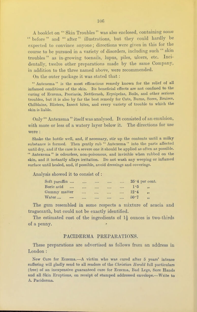 A booklet on  Skin Troubles  was also enclosed, containing some before and after'' illustrations, but tliey could hardly be expected to convince anyone; directions were given in this for the course to be pursued in a variety of disorders, including such  skm troubles as in-growing toenails, lupus, piles, ulcers, etc. Inci- dentally, twelve other preparations made by the same Company, in addition to the three named above, were recommended. On the outer package it was stated that: Antexema is the most eflBcacious remedy known for the relief of all inflamed conditions of the skin. Its beneficial effects are not confined to the curing of Eczema, Psoriasis, Nettlerash, Erysipelas, Boils, and other serious troubles, but it is also by far the best remedy for Cuts, Burns, Sores, Bruises, Chilblains, Blisters, Insect bites, and every variety of trouble to which the skin is liable. Only'' Antexema  itself was analysed. It consisted of an emulsion, with more or less of a watery layer below it. The directions for use were : Shake the bottle well, and, if necessary, stir up the contents until a milky substance is formed. Then gently rub  Antexema into the parts affected until dry, and if the case is a severe one it should be applied as often as possible.  Antexema  is odourless, non-poisonous, and invisible when lubbcd on the skin, and it instantly allays irritation. Do not wash any weeping or inflamed surface until healed, and, if possible, avoid dressings and coverings. Analysis showed it to consist of: Soft paraffin 35'4 per cent. Boric acid 1*6 „ Gummy matter .... .... .... .... 124 Water.... ■— 50*7 „ The gima resembled in some respects a mixture of acacia and tragacanth, but could not be exactly identified. The estimated cost of the ingredients of 1^ ounces is two-thirds of a penny. ' PACIDERMA PREPARATIONS. These preparations are advertised as follows from an address in London : New Cure for Eczema.—A victim who was cured after 5 years' intense suffering will gladly send to all readers of the Christian Herald full particulars (free) of an inexpensive guaranteed cure for Eczema, Bad Legs, Sore Hands and aU Skin Eruptions, on receipt of stamped addressed envelope.—Write to A. Paciderma.