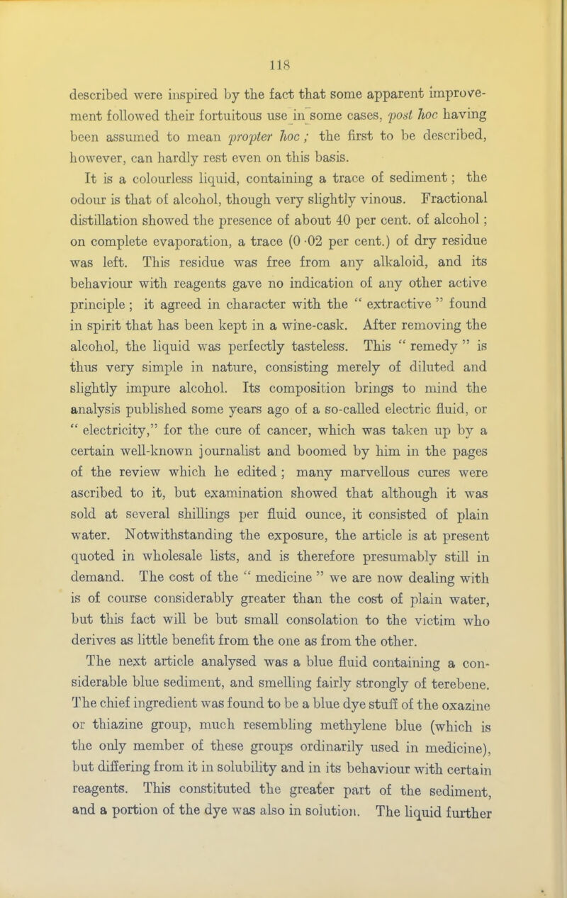 described were inspired by tlie fact that some apparent improve- ment followed their fortuitous use in some cases, post hoc having been assumed to mean propter hoc; the first to be described, however, can hardly rest even on this basis. It is a colourless liquid, containing a trace of sediment; the odour is that of alcohol, though very slightly vinous. Fractional distillation showed the j)resence of about 40 per cent, of alcohol; on complete evaporation, a trace (0 02 per cent.) of dry residue was left. This residue was free from any alkaloid, and its behaviour with reagents gave no indication of any other active principle ; it agreed in character with the  extractive  found in spirit that has been kept in a wine-cask. After removing the alcohol, the liquid was perfectly tasteless. This  remedy  is thus very simple in nature, consisting merely of diluted and slightly impure alcohol. Its composition brings to mind the analysis published some years ago of a so-called electric fluid, or  electricity, for the cure of cancer, which was taken up by a certain well-known journalist and boomed by him in the pages of the review which he edited ; many marvellous cures were ascribed to it, but examination showed that although it was sold at several shillings per fluid ounce, it consisted of plain water. Notwithstanding the exposure, the article is at present quoted in wholesale lists, and is therefore presumably still in demand. The cost of the  medicine  we are now dealing with is of course considerably greater than the cost of plain water, but this fact will be but small consolation to the victim who derives as little benefit from the one as from the other. The next article analysed was a blue fluid containing a con- siderable blue sediment, and smelling fairly strongly of terebene. The chief ingredient was found to be a blue dye stufl of the oxazine or thiazine group, much resembling methylene blue (which is the only member of these groups ordinarily used in medicine), but difiering from it in solubility and in its behaviour with certain reagents. This constituted the greater part of the sediment, and a portion of the dye was also in solution. The liquid further