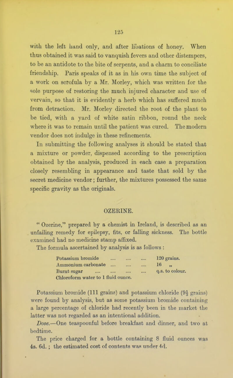 with the left hand only, and after libations of honey. When thus obtained it was said to vanquish fevers and other distempers, to be an antidote to the bite of serpents, and a charm to conciliate friendship. Paris speaks of it as in his own time the subject of a work on scrofula by a Mr. Morley, which was written for the sole purpose of restoring the much injured character and use of vervain, so that it is evidently a herb which has suffered much from detraction, Mr. Morley directed the root of the plant to be tied, with a yard of white satin ribbon, round the neck where it was to remain until the patient was cured. The modern vendor does not indulge in these refinements. In submitting the following analyses it should be stated that a mixture or powder, dispensed according to the prescription obtained by the analysis, produced in each case a preparation closely resembling in appearance and taste that sold by the secret medicine vendor; further, the mixtures possessed the same specific gravity as the originals. OZERINE.  Ozerine, prepared by a chemist in Ireland, is described as an unfailing remedy for epilepsy, fits, or falling sickness. The bottle examined had no medicine stamp affixed. The formula ascertained by analysis is as follows : Potassium bromide 120 grains. Ammonium carbonate .... .... .... 16 „ Burnt sugar .... .... .... .... q.s. to colour. Chloroform water to 1 fluid ounce. Potassium bromide (111 grains) and potassium chloride (9^ grains) were found by analysis, but as some potassium bromide containing a large percentage of chloride had recently been in the market the latter was not regarded as an intentional addition. Dose.—One teaspoonful before breakfast and dinner, and two at bedtime. The price charged for a bottle containing 8 fluid ounces was 4:8. 6d. ; the estimated cost of contents was under 4d.