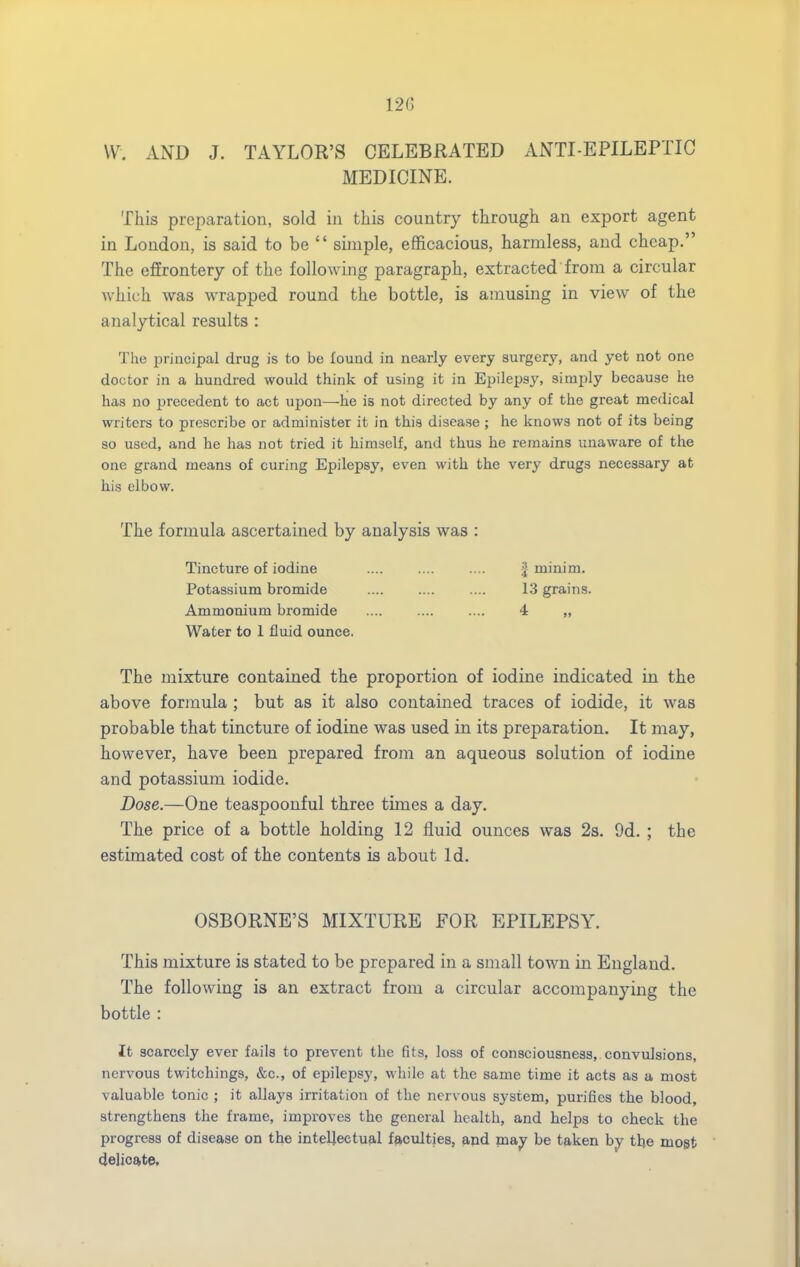 VV. AND J. TAYLOR'S CELEBRATED ANTI-EPILEPTIC MEDICINE. This preparation, sold in this country through an export agent in London, is said to be  sijiiple, efficacious, harmless, and cheap. The effrontery of the following paragraph, extracted from a circular which was wrapped round the bottle, is amusing in view of the analytical results : The principal drug is to be found in nearly every surgery, and yet not one doctor in a hundred would think of using it in Epilepsy, simply because he has no precedent to act upon—hie is not directed by any of the great medical writers to prescribe or administer it in this disease ; he knows not of its being so used, and he has not tried it himself, and thus he remains unaware of the one grand means of curing Epilepsy, even with the very drugs necessary at his elbow. The formula ascertained by analysis was : Tincture of iodine Potassium bromide Ammonium bromide Water to 1 fluid ounce. The mixture contained the proportion of iodine indicated in the above formula ; but as it also contained traces of iodide, it was probable that tincture of iodine was used in its preparation. It may, however, have been prepared from an aqueous solution of iodine and potassium iodide. Dose.—One teaspoonful three times a day. The price of a bottle holding 12 fluid ounces was 2s. 9d. ; the estimated cost of the contents is about Id. OSBORNE'S MIXTURE FOR EPILEPSY. This mixture is stated to be prepared in a small town in England. The following is an extract from a circular accompanying the bottle : It scarcely ever fails to prevent the fits, loss of consciousness, convulsions, nervous twitchings, &c., of epilepsy, while at the same time it acts as a most valuable tonic ; it allays irritation of the nervous system, purifies the blood, strengthens the frame, improves the general health, and helps to check the progress of disease on the inteljectufil fp,culties, and may be taken by tlje mogt delioa^te. I minim. 13 grains. 4