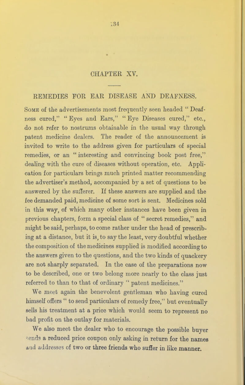 CHAPTER XV. REMEDIES FOR EAR DISEASE AND DEAFNESS. Some of the advertisements most frequently seen headed  Deaf- ness cured, Eyes and Ears, Eye Diseases cured, etc., do not refer to nostrums obtainable in the usual way through patent medicine dealers. The reader of the announcement is invited to write to the address given for particulars of special remedies, or an  interesting and convincing book post free, dealing with the cure of diseases without operation, etc. Appli- cation for particulars brings much printed matter recommending the advertiser's method, accompanied by a set of questions to be answered by the sulTerer. If these answers are supplied and the fee demanded paid, medicine of some sort is sent. Medicines sold in this way, of which many other instances have been given in previous chapters, form a special class of  secret remedies, and might be said, perhaps, to come rather under the head of prescrib- ing at a distance, but it is, to say the least, very doubtful whether the composition of the medicines supphed is modified according to the answers given to the questions, and the two kinds of quackery are not sharply separated. In the case of the preparations now to be described, one or two belong more nearly to the class just referred to than to that of ordinary  patent medicines. We meet again the benevolent gentleman who having cured himself oflers  to send particulars of remedy free, but eventually sells his treatment at a price which would seem to represent no bad profit on the outlay for materials. We also meet the dealer who to encourage the possible buyer -ends a reduced price coupon only asking in return for the names aud addresses of two or three friends who suffer in like manner.