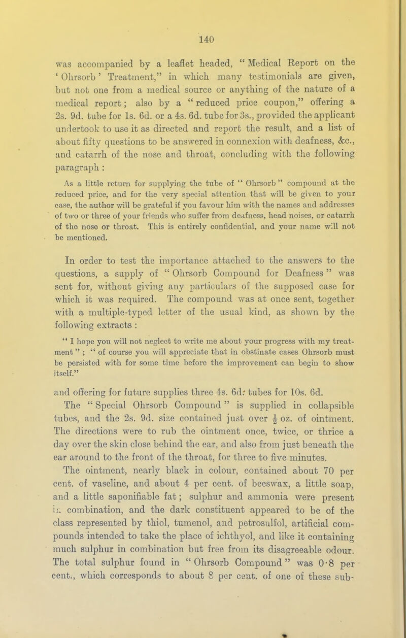 was accompanied by a leaflet lieaded,  Medical Report on the ' Olirsorb' Treatment, in wliicli many testimonials are given, but not one from a medical source or anything of the nature of a medical report; also by a  reduced price coupon, offering a 2s. 9d. tube for Is. 6d. or a 4s. 6d. tube for 3s., provided the applicant undertook to use it as directed and report the result, and a list of about fifty questions to be answered in connexion with deafness, &c., and catarrh of the nose and throat, concluding with the following paragraph : As a little return for supplying the tube of  Ohrsorb  compound at the reduced price, and for the very special attention that will be given to your case, the author will be grateful if you favour him with the names and addresses of two or three of your friends who suffer from deafness, head noises, or catarrh of the nose or throat. This is entirely confidential, and your name w^U not be mentioned. In order to test the importance attached to the answers to the questions, a supply of  Ohrsorb Compound for Deafness was sent for, without giving any particulars of the supposed case for which it was required. The compound was at once sent, together with a nmltiple-typed letter of the usual kind, as shown by the following extracts :  I hope you will not neglect to write me about your progress with my treat- ment ; of course you will appreciate that in obstinate cases Ohrsorb must be persisted with for some time before the improvement can begin to show itself. and offering for future supplies three 4s. 6d.' tubes for 10s. 6d. The  Special Ohrsorb Compound is supplied in collapsible tubes, and the 2s. 9d. size contained just over ^ oz. of ointment. The directions were to rub the ointment once, twice, or thrice a day over the skin close behind the ear, and also from just beneath the ear around to the front of the throat, for three to five minutes. The ointment, nearly black in colour, contained about 70 per cent, of vaseline, and about 4 per cent, of beeswax, a little soap, and a little saponifiable fat; sulphur and ammonia were present it. combination, and the dark constituent appeared to be of the class represented by thiol, tumenol, and petrosulfol, artificial com- pounds intended to take the place of ichthyol, and like it containing much sulphur in combination but free from its disagreeable odour. The total sulphur found in Ohrsorb Compound was 0*8 per cent., which corresponds to about 8 per cent, of one of these sub-