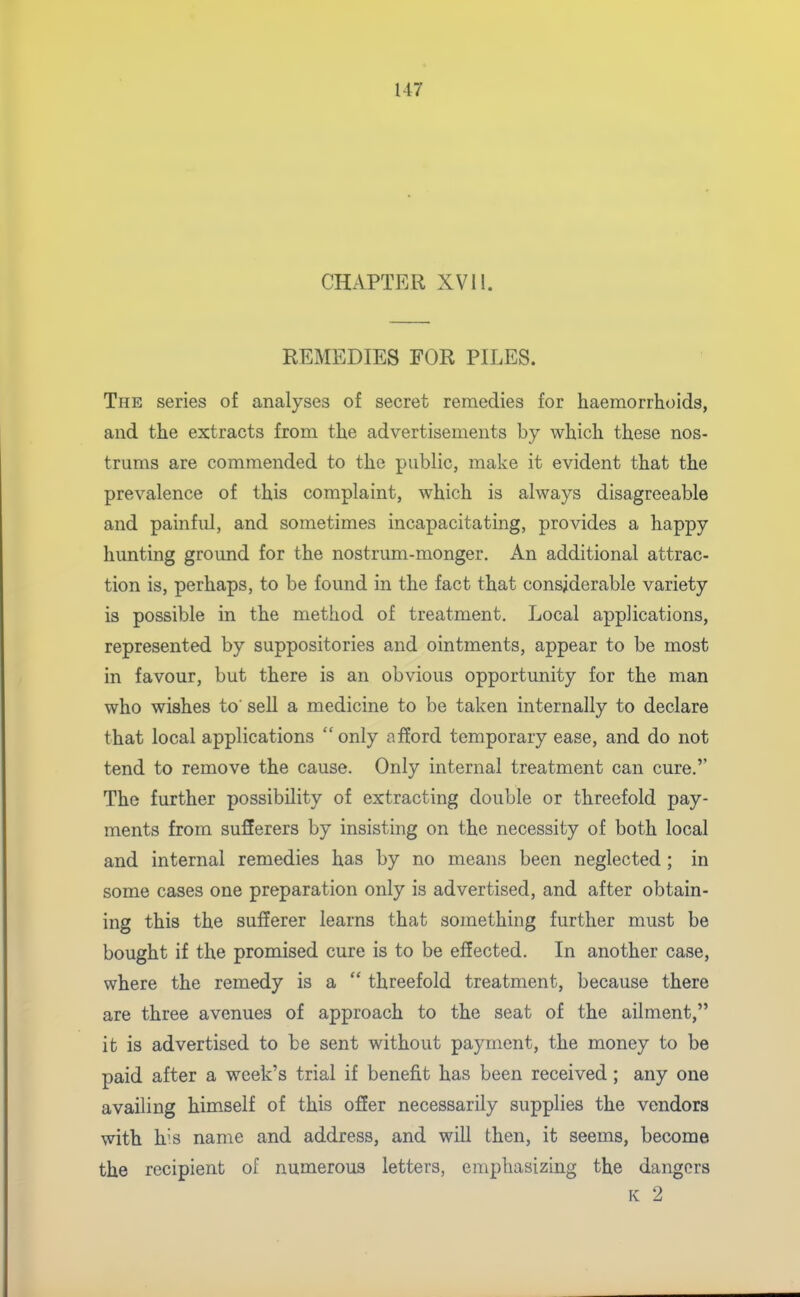 CHAPTER XVI1. REMEDIES FOR PILES. The series of analyses of secret remedies for haemorrhoids, and the extracts from the advertisements by which these nos- trums are commended to the public, make it evident that the prevalence of this complaint, which is always disagreeable and painful, and sometimes incapacitating, provides a happy hunting ground for the nostrum-monger. An additional attrac- tion is, perhaps, to be found in the fact that considerable variety is possible in the method of treatment. Local applications, represented by suppositories and ointments, appear to be most in favour, but there is an obvious opportunity for the man who wishes to' sell a medicine to be taken internally to declare that local applications only afford temporary ease, and do not tend to remove the cause. Only internal treatment can cure. The further possibility of extracting double or threefold pay- ments from sufferers by insisting on the necessity of both local and internal remedies has by no means been neglected ; in some cases one preparation only is advertised, and after obtain- ing this the sufferer learns that something further must be bought if the promised cure is to be effected. In another case, where the remedy is a  threefold treatment, because there are three avenues of approach to the seat of the ailment, it is advertised to be sent without payment, the money to be paid after a week's trial if benefit has been received; any one availing himself of this ofier necessarily supplies the vendors with his name and address, and will then, it seems, become the recipient of numerous letters, empliasizing the dangers K 2