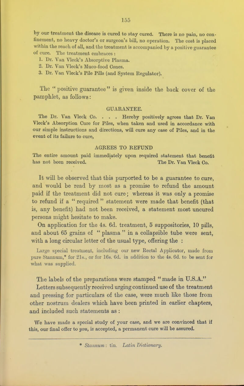 by our treatment the disease is cured to stay cured. There is no pain, no con- finement, no heavy doctor's or surgeon's bill, no operation. The cost is placed within the reach of all, and the treatment is accompanied by a positive guarantee of cure. Tlic treatment embraces : 1. Dr. Van Vleck's Absorptive Plasma. 2. Dr. Van Vleck's Muco-food Cones. 3. Dr. Van Vleck's Pile Pills (and System Regulator). The '* positive guarantee is given inside the back cover af the pamphlet, as follows: guarantp:e. The Dr. Van Vleck Co. . . . Hereby positively agrees that Dr. Van Vleck's Absorption Cure for Piles, when taken and used in accordance with our simple instructions and directions, wiU cure any case of Piles, and in the event of its failure to cure, AGREES TO REFUND The entire amount paid immediately upon required statement that benefit has not been received. The Dr. Van Vleck Co. It will be observed that this purported to be a guarantee to cure, and would be read by most as a promise to refund the amount paid if the treatment did not cure; whereas it was only a promise to refund if a  required  statement were made that benefit (that is, any benefit) had not been received, a statement most uncured persons might hesitate to make. On application for the 4s. 6d. treatment, 5 suppositories, 10 pills, and about 65 grains of  plasma  in a collapsible tube were sent, with a long circular letter of the usual type, offering the : Large special treatment, including our new Rectal Applicator, made from pure Stannum,* for 21s., or for 16s. 6d. in addition to the 48. 6d. to be sent for what Avas supplied. The labels of the preparations were stamped made in U.S.A. Letters subsequently received urging continued use of the treatment and pressing for particulars of the case, were much like those from other nostrum dealers which have been printed in carUer chapters, and included such statements as : We have made a special study of your case, and we are convinced that if this, our final offer to you, is accepted, a permanent cure will be assured. Stannum : tin. Latin Dictionary,