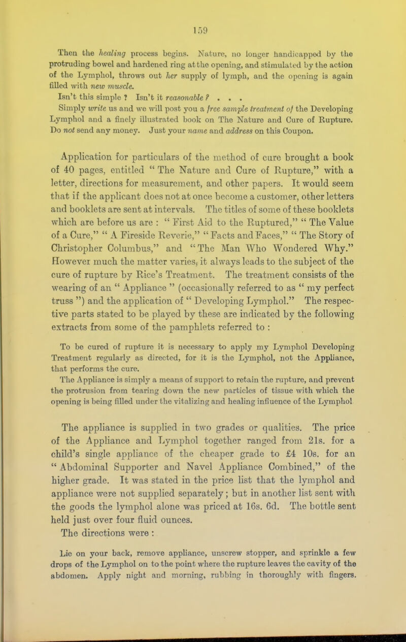 Then the healing process begins. Nature, no longer handicapped by the protruding bowel and hardened ring at the opening, and stimulated by the action of the Lymphol, tlirows out her supply of lymph, and the opening is again filled with new muscle. Isn't this simple T Isn't it reasonable ? . . . Simply vmrite us and we will post you a free sarwple treatment of the Developing Lymphol and a finely illustrated book on The Nature and Cure of Rupture. Do not send any money. Just your name and address on this Coupon. Application for particulars of the method of cure brought a book of 40 pages, entitled  The Nature and Cure of Rupture, with a letter, directions for measurement, and other papers. It would seem that if the applicant does not at once become a customer, other letters and booklets are sent at intervals. The titles of some of these booklets which are before us are :  First Aid to the Ruptured,  The Value of a Cure,  A Fireside Reverie,  Facts and Faces,  The Story of Christopher Columbus, and The Man Who Wondered Why. However much the matter varies, it always leads to the subject of the cure of rupture by Rice's Treatment. The treatment consists of the wearing of an  Appliance  (occasionally referred to as  my perfect truss ) and the application of  Developing Lymphol. The respec- tive parts stated to be played by these are indicated by the following extracts from some of the pamphlets referred to : To be cured of rupture it is necessary to apply my Lymphol Developing Treatment regularly as directed, for it is the Lymphol, not the Appliance, that performs the cure. The Appliance is simply a means of support to retain the rupture, and prevent the protrusion from tearing down the new particles of tissue with which the opening is being filled under the vitalizing and healing influence of the Lymphol The appliance is supplied in two grades or qualities. The price of the Appliance and Lymphol together ranged from 21s. for a child's single appliance of the cheaper grade to £4 lOs. for an  Abdominal Supporter and Navel Appliance Combined, of the higher grade. It was stated in the price list that the lymphol and appliance were not supplied separately; but in another list sent with the goods the lymphol alone was priced at 16s, 6d. The bottle sent held just over four fluid ounces. The directions were: Lie on your back, remove appliance, unscrew stopper, and sprinkle a few drops of the Lymphol on to the point where the rupture leaves the cavity of the abdomen. Apply night and morning, rubbing in thoroughly with fingers.