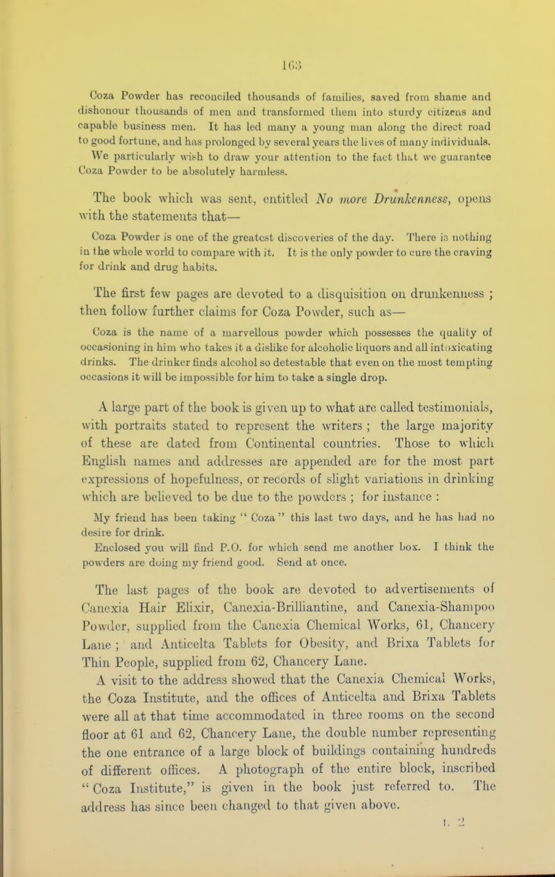 Coza Powder has reconciled thousands of famihes, saved from shame and dishonour thousands of men and transformed them into sturdy citizens and capable business men. It has led many a young man along the direct road to good fortune, and has prolonged by several years the lives of many individuals. VVe particularly wish to draw your attention to the fact thi^t we guarantee Coza Powder to be absolutely harmless. The book which was sent, entitled No more Drunkenness, opens with the statements that— Coza Powder is one of the greatest discoveries of the day. There ir> nothing in the whole world to compare with it. It is the only powder to cure the craving for drink and drug habits. The first few pages are devoted to a disquisition on drunkenness ; then follow further claims for Coza Powder, such as— Coza is the name of a marvellous powder which possesses the quality of occa.sioning in him who takes it a dishke for alcoholic liquors and all intoxicating drinks. The drinker finds alcohol so detestable that even on the most tempting occasions it will be impossible for him to take a single drop. A large part of the book is given up to what are called testimonials, with portraits stated to represent the \vriters ; the large majority of these are dated from Continental countries. Those to which Enghsh names and addresses are appended are for the most part expressions of hopefulness, or records of slight variations in drinking which are believed to be due to the powders ; for instance : My friend has been taking  Coza this last two days, and he has had no desire for drink. Enclosed you will find P.O. for which send me another box. I think the powders are doing my friend good. Send at once. The last pages of the book are devoted to advertisements of Canexia Hair Elixir, Canexia-BrilUantine, and Canexia-Shampoo Powder, supplied from the Canexia Chemical Works, 61, Chancery Lane ; and Anticelta Tablets for Obesity, and Brixa Tablets fur Thin People, supplied from 62, Chancery Lane. A visit to the address showed that the Canexia Chemical Works, the Coza Institute, and the offices of Anticelta and Brixa Tablets were all at that time accommodated in three rooms on the second floor at 61 and 62, Chancery Lane, the double number representing the one entrance of a large block of buildings containing hundreds of different offices. A photograph of the entire block, inscribed  Coza Listitute, is given in the book just referred to. The address has since been changed to that given above. I. -J.