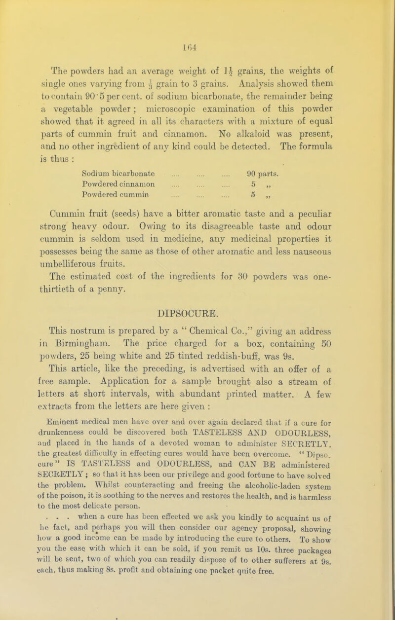 The powders had an average weight of 1| grains, the v^eights of single ones varying from grain to 3 grains. Analysis showed them to contain 90'5 per cent, of sodium bicarbonate, the remainder being a vegetable powder; microscopic examination of this powder showed that it agreed in all its characters with a mixture of equal parts of cummin fruit and cinnamon. No alkaloid was present, and no other ingredient of any kind could be detected. The formula is thus : Cummin fruit (seeds) have a bitter aromatic taste and a peculiar strong heavy odour. Owing to its disagreeable taste and odour cummin is seldom used in medicine, any medicinal properties it ])0ssesses being the same as those of other aromatic and less nauseous umbelliferous fruits. The estimated cost of the ingredients for 30 powders was one- thirtieth of a penny. This nostrum is prepared by a  Chemical Co., giving an address in Birmingham. The price charged for a box, containing 50 powders, 25 being white and 25 tinted reddish-buff, was 9s. This article, like the preceding, is advertised with an offer of a free sample. Apphcation for a sample brought also a stream of letters at short intervals, with abundant printed matter. A few- extracts from the letters are here given : Eminent medical men have over and over again declared that if a cure for drunkenness could be discovered both TASTELESS AND ODOURLESS, and placed in the hands of a devoted woman to administer SECRETLY, the greatest difRculty in effecting cures would have been overcome.  Dipso. cure IS TASi'ELESS and ODOURLESS, and CAN BE administered SECRETLY ; so that it has been our privilege and good fortune to have solved the problem. Whilst counteracting and freeing the alcoholic-laden system of the poison, it is soothing to the nerves and restores the health, and is harmless to the most delicate person. . . . when a cure has been effected we ask you kindly to acquaint us of he fact, and perhaps you will then consider our agency proposal, showing liow a good income can be made by introducing the cure to others. To show you the ease with which it can be sold, if you remit us 10s. three packages will be sent, two of which you can readily dispose of to other sufferers at 9s. each, thus making 8s. profit and obtaining one packet quite free. Sodium bicarbonate Powdered cinnamon Powdered cummin 90 parts. 5 „ DIPSOCURE.