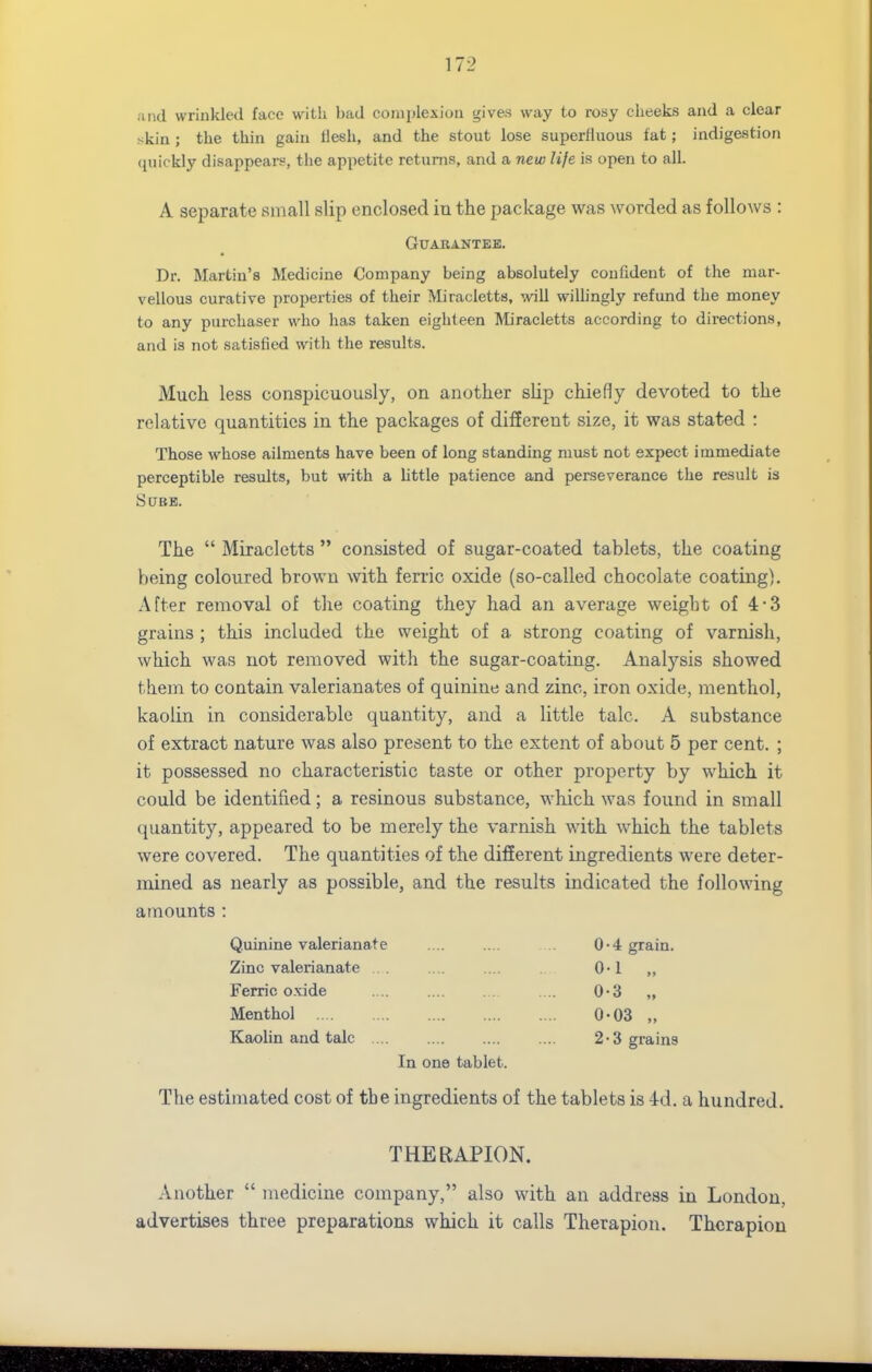 and wriiiklecl face with bad complexion gives way to rosy cheeks and a clear skin ; the thin gain flesh, and the stout lose superfluous fat; indigestion (juickly disappears, the appetite returns, and a new life is open to all. A separate small slip enclosed iu the package was worded as follows : Guarantee. Dr. Martin's Medicine Company being absolutely confident of the mar- vellous curative properties of their Miracletts, will wiUingly refund the money to any purchaser who has taken eighteen Miracletts according to directions, and is not satisfied with the results. Much less conspicuously, on another slip chiefly devoted to the relative quantities in the packages of different size, it was stated : Those whose ailments have been of long standing must not expect immediate perceptible results, but with a httle patience and perseverance the result is SCJBE. The  Miracletts  consisted of sugar-coated tablets, the coating being coloured brown with ferric oxide (so-called chocolate coating). After removal of the coating they had an average weight of 4*3 grains ; this included the weight of a strong coating of varnish, which was not removed with the sugar-coating. Analysis showed them to contain valerianates of quinine and zinc, iron oxide, menthol, kaolin in considerable quantity, and a little talc. A substance of extract nature was also present to the extent of about 5 per cent. ; it possessed no characteristic taste or other property by which it could be identified; a resinous substance, which was found in small quantity, appeared to be merely the varnish with which the tablets were covered. The quantities of the different ingredients were deter- mined as nearly as possible, and the results indicated the following amounts : Quinine valerianate .... .... .. 0-4 grain. Zinc valerianate ... .... .... 0-1 „ Ferric o.\;ide .... .... . . .... 0-3 „ Menthol 0-03 „ Kaolin and talc .... .... .... .... 2*3 grains In one tablet. The estimated cost of the ingredients of the tablets is 4d. a hundred. THERAPION. Another  medicine company, also with an address in London, advertises three preparations which it calls Therapion. Thcrapion