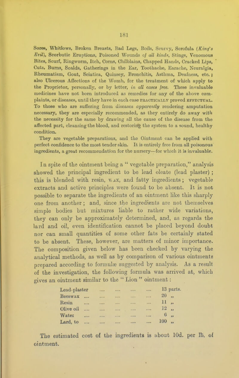 Soree, Whitlows, Broken Breasts, Bad Legs, Boils, Scurvy, Scrofula (King's Evil), Scorbutic Eruptions, Poisoned Wounds of all kindu. Stings, Venomous Bites, Scurf, Ringworm, Itch, Corns, Chilblains, Chapped Hands, Cracked Lips, Cuts, Bums, Scalds, Gatherings in the Ear, Toothache, Earache, Neuralgia, Rheumatism, Gout, Sciatica, Quinsey, Bronchitis, Asthma, Deafness, etc. ; also Ulcerous Affections of the Womb, for the treatment of which apply to the Proprietor, personally, or bj' letter, in all cases free. These invaluable medicines have not been introduced as remedies for any of the al)ove com- plaints, or diseases, until they have in each case practically proved effectual. To those who are suffering from diseases apparently rendering amputation necessary, they are especially recommended, as they entirely do away witli the necessity for the same by drawing all the cause of the disease from the affected part, cleansing the blood, and restoring the system to a sound, healthy condition. They are vegetable preparations, and the Ointment can be applied with perfect confidence to the most tender skin. It is entirely free from all poisonous ingredients, a great recommendation for the nursery—for which it is invaluable. In spite of the ointment being a  vegetable preparation, analysis showed the principal ingredient to be lead oleate (lead plaster) ; this is blended with resin, v, j,x, and fatty ingredients; vegetable extracts and active principles were found to be absent. It is not possible to separate the ingredients of an ointment like this sharply one from another ; and, since the ingredients are not themselves simple bodies but mixtures liable to rather wide variations, they can only be approximately determined, and, as regards the lard and oil, even identification cannot be placed beyond doubt nor can small quantities of some other fats be certainly stated to be absent. These, however, are matters of minor importance. The composition given below has been checked by varying the analytical methods, as well as by comparison of various ointments prepared according to formidse suggested by analysis. As a result of the investigation, the following formula was arrived at, which gives an ointment similar to the  Lion  ointment: Lead-plaster 13 parts. Beeswax .... .... .... .... • • 20 „ Resin ••• H »» Olive oil 12 „ Water 6 „ Lard, to 100 „ The estimated cost of the ingredients is about lOd. per lb. of ointment.