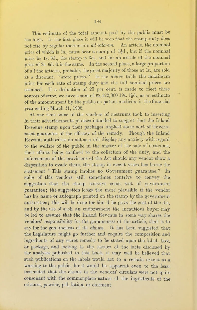 This estimate of the total amount paid by the public must be too high. In the first place it will he seen that the stamp duty does not rise by regular increments ad valorem. An article, the nominal price of which is Is., must bear a stamp of IJd., but if the nominal price be Is. 6d., the stamp is 3d., and for an article of the nominal price of 2s. 6d. it is the same. In the second place, a large proportion of all the articles, probably the great majority of those at Is., are sold at a discount,  store prices. In the above table the maximum price for each rate of stamp duty and the full nominal prices are assumed. If a deduction of 25 per cent, is made to meet these sources of error, we have a sum of £2,422,800 19s. lid., as an estimate of the amount spent by the public on patent medicine in the financial year ending March 31, 1908. At one time some of the vendors of nostrums took to inserting in their advertisements phrases intended to suggest that the Inland Kevenue stamp upon their packages implied some sort of Govern- ment guarantee of the efficacy of the remedy. Though the Inland Revenue authorities do not as a rule display any anxiety with regard to the welfare of the public in the matter of the sale of nostrums, their efforts being confined to the collection of the duty, and the enforcement of the provisions of the Act should any vendor show a disposition to evade them, the stamp in recent years has borne the statement  This stamp implies no Government guarantee. In epite of this vendors still sometimes contrive to convey the suggestion that the stamp conveys some sort of government guarantee; the suggestion looks the more plausible if the vendor has his name or autograph printed on the stamp by the government authorities; this will be done for him if he pays the cost of the die, and by the use of such an endorsement the incautious buyer may be led to assume that the Inland Revenue in some way shares the vendors' responsibility for the genuineness of the article, that is to say for the genuineness of its claims. It has been suggested that the Legislature might go further and require the composition and ingredients of any secret remedy to be stated upon the label, box, or package, and looking to the nature of the facts disclosed by the analyses published in this book, it may well be believed that such publications on the labels would act to a certain extent as a warning to the public, for it would be apparent even to the least instructed that the claims in the vendors' circulars were not quite consonant with the commonplace nature of the ingredients of the mixture, powder, pill, lotion, or ointment.