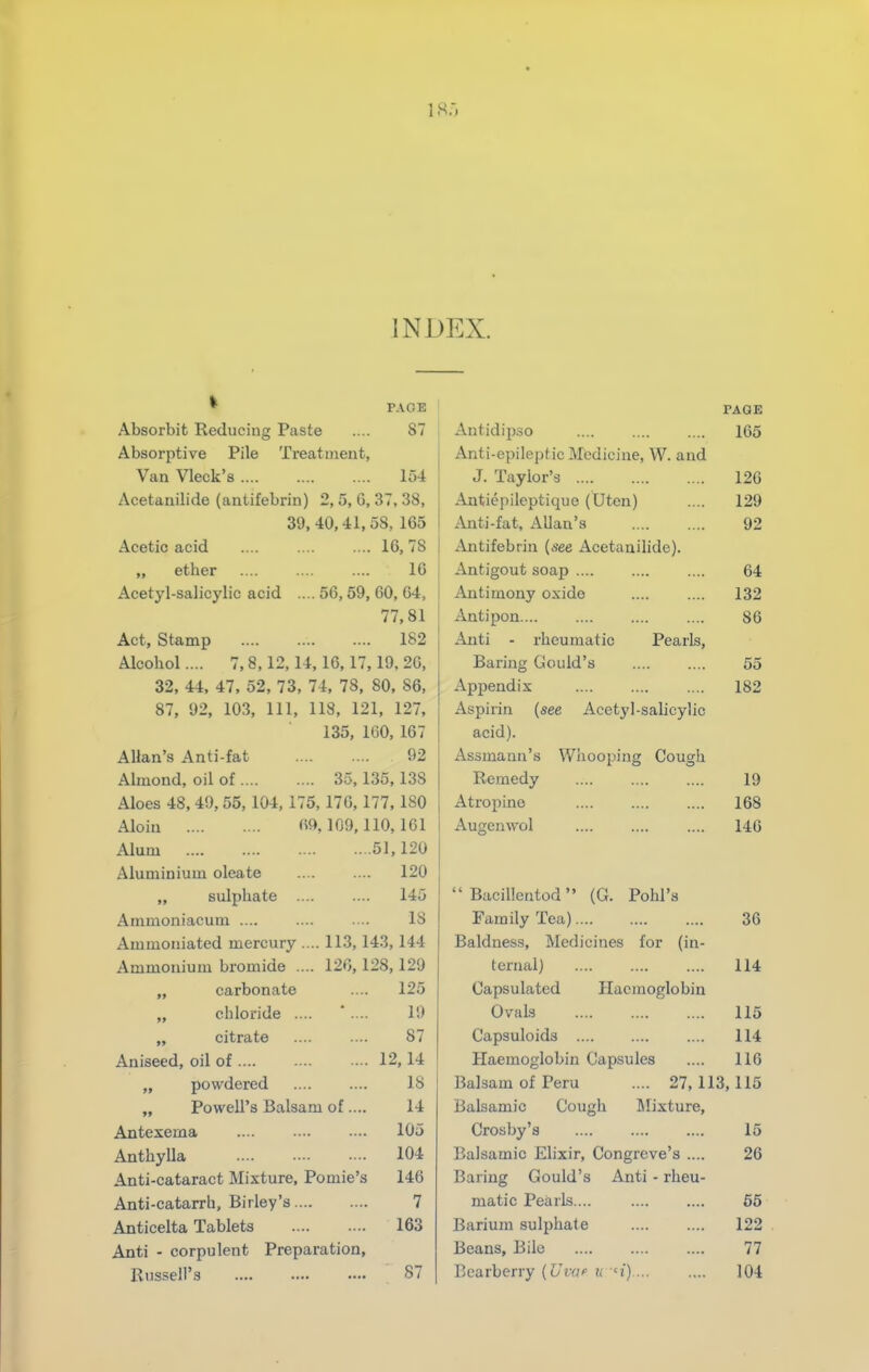 18.-, INDEX. • PACE Absorbit Reducing Paste .... 87 Absorptive Pile Treatment, Van Vleck's 154 Acetanilide (antifebrin) 2, 5, G, 37, 38, 39, 40,41,58, 165 Acetic acid .... .... .... 16,78 „ ether 16 Acetyl-salicylic acid .... 56, 59, 60, 64, 77,81 Act, Stamp 182 Alcohol.... 7,8,12,14,16,17,19,26, 32, 44, 47, 52, 73, 74, 78, 80, 86, 87, 92, 103, 111, 118, 121, 127, 135, 160,167 Allan's Anti-fat 92 Almond, oil of 35, 135, 138 Aloes 48, 49, 55, 104, 175, 176, 177, 180 Aloin 69,109,110,161 Alum 51,120 Aluminium oleate .... .... 120 „ sulphate .... .... 145 Ammoniacum .... .... ■-. 18 Ammoniated mercury .... 113,143,144 Ammonium bromide .... 126,128,129 „ carbonate .... 125 „ chloride .... * .... 19 citrate .... .... 87 Aniseed, oil of 12,14 „ powdered .... .... 18 „ Powell's Balsam of .... 14 Antexema .... ... ... 105 AnthyUa 104 Anti-cataract Mixture, Pomie's 146 Anti-catarrh, Birley's 7 Anticelta Tablets 163 Anti - corpulent Preparation, Russell's 87 Antidipso Anti-epileptic Medicine, W. and J. Taylor's Antiepileptique (Uten) Anti-fat, Allan's Antifebrin (see Acetanilide). Antigout soap .... Antimony oxide Antipon.... i^iti - rheumatic Pearls, Baring Gould's Appendix Aspirin (see Acetyl-salicylic acid). Assmann's Whooping Cough Remedy .... Atropine Augenwol  Bacillentod (G. Pohl's Family Tea) Baldness, Medicines for (in- ternal) Haemoglobin Capsulated Ovals Capsuloids Haemoglobin Capsules Balsam of Peru PAGE 165 126 129 92 64 132 86 55 182 19 168 146 36 114 .... 115 .... 114 .... 116 27,113,115 Balsamic Cough Illixture, Crosby's 15 Balsamic Elixir, Congreve's .... 26 Baring Gould's Anti - rheu- matic Pearls.... .... .... 65 Barium sulphate 122 Beans, Bile 77 Bearberry (Ui-a u u) 104