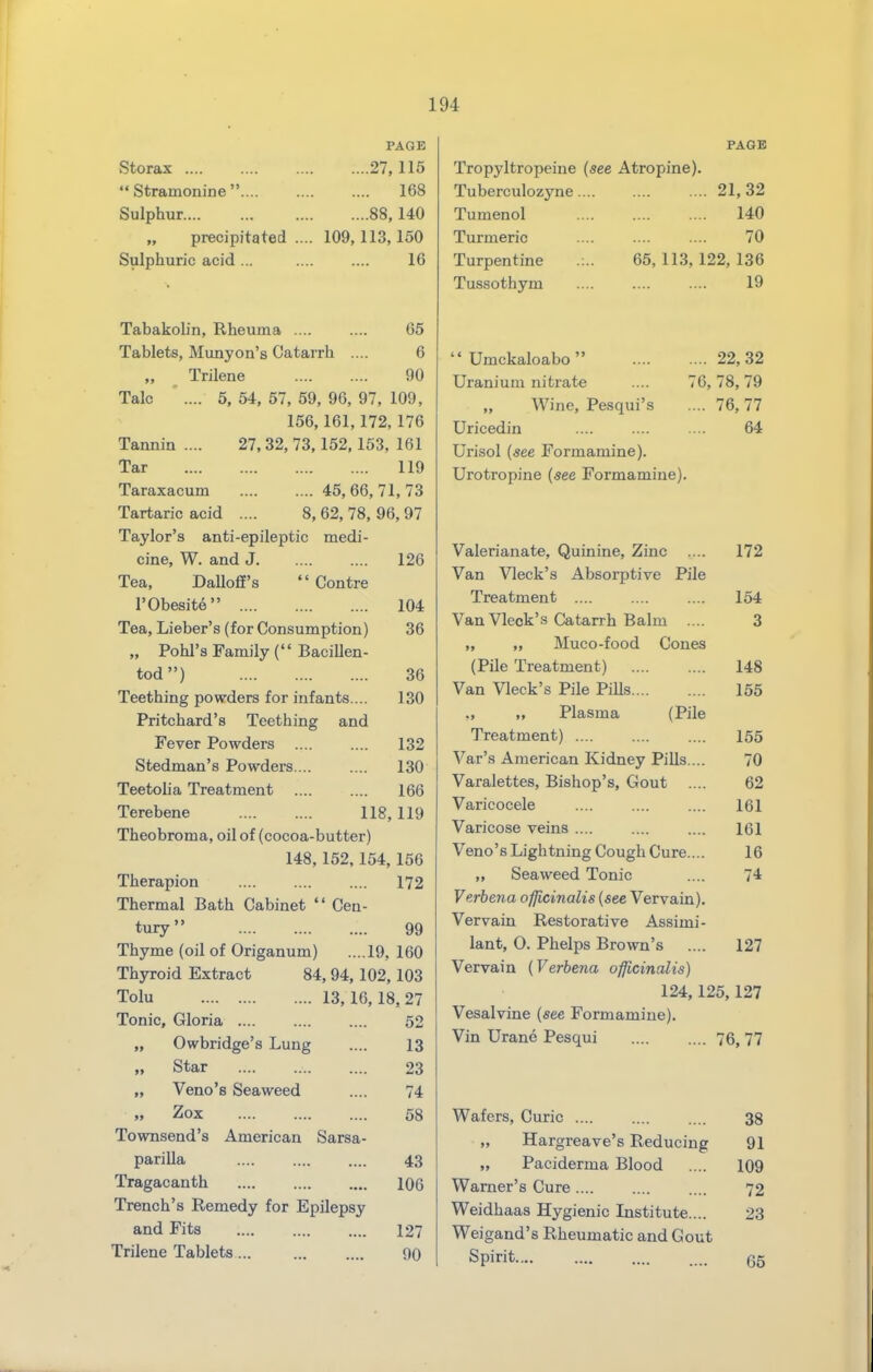 Storax ....  Stramonine  Sulphur.... „ precipitated .. Sulphuric acid ... PAGE ....27,115 168 ....88, 140 109,113,150 16 Tabakohn, Rheuma .... .... 65 Tablets, Munyon's Catarrh .... 6 Trilene 90 Talc ' .... 5, 54, 57, 59, 96, 97, 109, 156,161,172, 176 Tannin .... 27, 32, 73,152,153, 161 Tar 119 Taraxacum 45, 66, 71, 73 Tartaric acid .... 8, 62, 78, 96, 97 Taylor's anti-epileptic medi- cine, W. and J 126 Tea, Dalloff's  Centre I'Obesite 104 Tea, Lieber's (for Consumption) 36 „ Pohl's Family ( Bacillen- tod) 36 Teething powders for infants.... 130 Pritchard's Teething and Fever Powders 132 Stedman's Powders ... .... 130 Teetolia Treatment 166 Terebene 118,119 Theobroma, oil of (cocoa-butter) 148, 152,154,156 Therapion 172 Thermal Bath Cabinet  Cen- tury 99 Thyme (oil of Origanum) ....19, 160 Thyroid Extract 84, 94, 102,103 Tolu 13,16,18,27 Tonic, Gloria 52 „ Owbridge's Lung .... 13 „ Star 23 „ Veno's Seaweed .... 74 Zox 58 Townsend's American Sarsa- parilla .... 43 Tragacanth 106 Trench's Remedy for Epilepsy and Fits 127 Trilene Tablets 90 PAGE Tropyltropeine (see Atropine). Tuberculozyne, Tumenol Turmeric Turpentine Tussothym 21,32 140 70 65, 113, 122, 136 19  Umckaloabo 22,32 Uranium nitrate .... 76,78,79 „ Wine, Pesqui's .... 76,77 Uricedin .... .... .... 64 Urisol (see Formamine). Urotropine (see Formamine). Valerianate, Quinine, Zinc .... 172 Van Vleck's Absorptive Pile Treatment 154 Van Vleck's Catarrh Balm .... 3 „ „ Muco-food Cones (Pile Treatment) 148 Van Vleck's Pile Pills 155 ,, „ Plasma (Pile Treatment) 155 Var's American Kidney Pills ... 70 Varalettes, Bishop's, Gout .... 62 Varicocele .... .... .... 161 Varicose veins .... .... .... 161 Veno'sLightning Cough Cure.... 16 „ Seaweed Tonic .... 74 Verbe7ia oflicinalis (see Vervain). Vervain Restorative Assimi- iant, 0. Phelps Brown's .... 127 Vervain (Verbena officinalis) 124,125,127 Vesalvine (see Formamine). Vin Urane Pesqui 76, 77 Wafers, Curie 38 „ Hargreave's Reducing 91 „ Paciderma Blood .... 109 Warner's Cure 72 Weidhaas Hygienic Institute.... 23 Weigand's Rheumatic and Gout Spirit 65