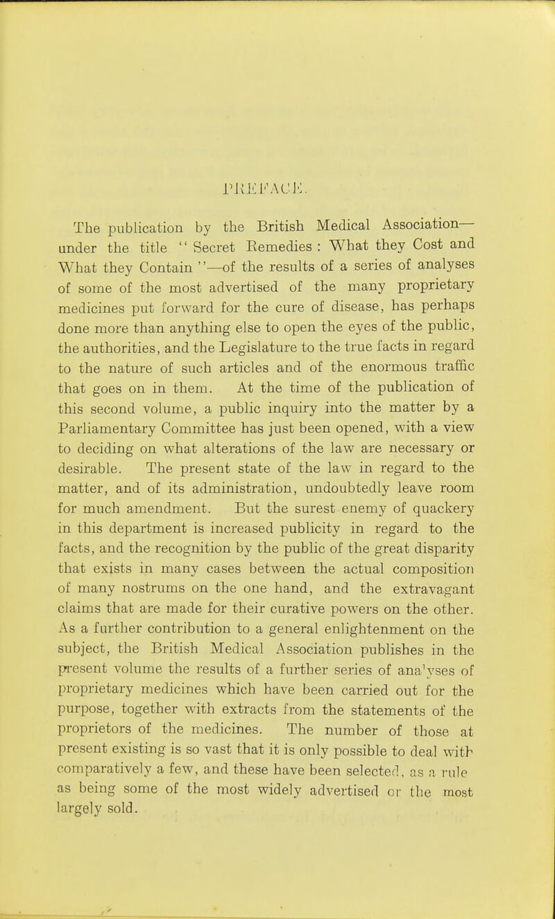 The publication by the British Medical Association— under the title  Secret Eemedies : What they Cost and What they Contain —of the results of a series of analyses of some of the most advertised of the many proprietary medicines put forward for the cure of disease, has perhaps done more than anything else to open the eyes of the public, the authorities, and the Legislature to the true facts in regard to the nature of such articles and of the enormous traffic that goes on in them. At the time of the publication of this second volume, a public inquiry into the matter by a Parliamentary Committee has just been opened, with a view to deciding on what alterations of the law are necessary or desirable. The present state of the law in regard to the matter, and of its administration, undoubtedly leave room for much amendment. But the surest enemy of quackery in this department is increased publicity in regard to the facts, and the recognition by the public of the great disparity that exists in many cases between the actual composition of many nostrums on the one hand, and the extravagant claims that are made for their curative powers on the other. x\s a further contribution to a general enlightenment on the subject, the British Medical Association publishes in the present volume the results of a further series of ana^'ses of proprietary medicines which have been carried out for the purpose, together with extracts from the statements of the proprietors of the medicines. The number of those at present existing is so vast that it is only possible to deal with comparatively a few, and these have been selecterl, as a rule as being some of the most widely advertised or the most largely sold.