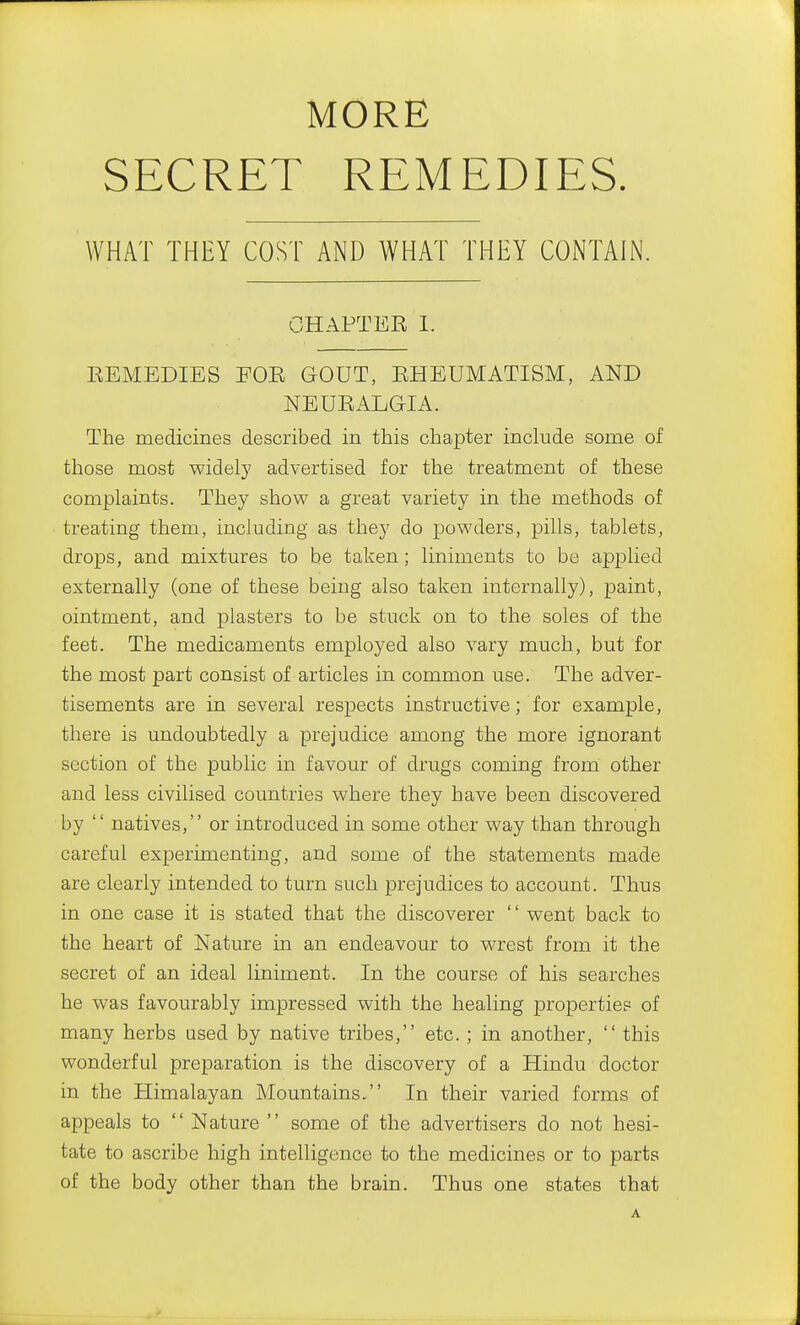 MORE SECRET REMEDIES. WHAT THEY COST AND WHAT THEY CONTAIN. CHAPTER 1. EEMEDIES EOR GOUT, EHEUMATISM, AND NEUEALGIA. The medicines described in this chapter include some of those most widely advertised for the treatment of these complaints. They show a great variety in the methods of treating them, including as they do powders, pills, tablets, drops, and mixtures to be taken; liniments to be applied externally (one of these being also taken internally), paint, ointment, and plasters to be stuck on to the soles of the feet. The medicaments employed also vary much, but for the most part consist of articles in common use. The adver- tisements are in several respects instructive; for example, there is undoubtedly a prejudice among the more ignorant section of the public in favour of drugs coming from other and less civilised countries where they have been discovered by  natives, or introduced in some other way than through careful experimenting, and some of the statements made are clearly intended to turn such prejudices to account. Thus in one case it is stated that the discoverer  went back to the heart of Nature in an endeavour to wrest from it the secret of an ideal liniment. In the course of his searches he was favourably impressed with the healing properties of many herbs used by native tribes, etc. ; in another,  this wonderful preparation is the discovery of a Hindu doctor in the Himalayan Mountains. In their varied forms of appeals to  Nature  some of the advertisers do not hesi- tate to ascribe high intelligence to the medicines or to parts of the body other than the brain. Thus one states that