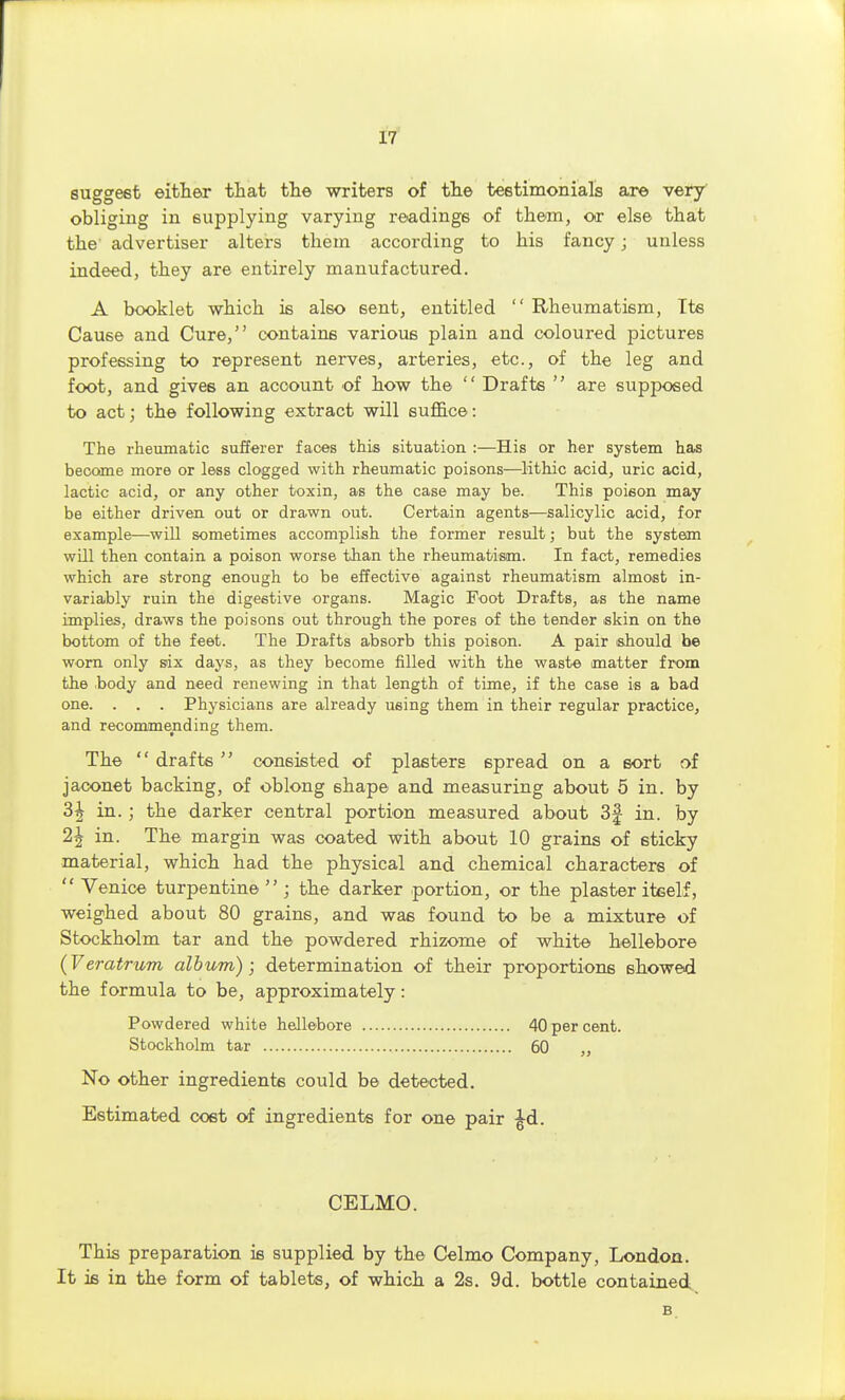 suggest eitheiT tiiat the writers of tli© testimonials are very' obliging in supplying varying readings of them, or els© that the advertiser alters them according to his fancy; unless indeed, they are entirely manufactured. A booklet which is also sent, entitled  Rheumatism, Its Cause and Cure, contains various plain and coloured pictures professing to represent nerves, arteries, etc., of the leg and foot, and gives an account of how the  Drafts  are supposed to act; the following extract will suffice: The rheumatic sufferer faces this situation :—His or her system has become more or less clogged with rheumatic poisons—lithic acid, uric acid, lactic acid, or any other toxin, as the case may be. This poison may be either driven out or drawn out. Certain agents—^salicylic acid, for example—will sometimes accomplish the former result; but the system will then contain a poison worse than the rheumatism. In fact, remedies which are strong enough to be effective against rheumatism almost in- variably ruin the digestive organs. Magic Foot Drafts, as the name implies, draws the poisons out through the pores of the tender skin on the bottom of the feet. The Drafts absorb this poison. A pair ishould be worn only six days, as they become filled with the waste matter from the .body and need renewing in that length of time, if the case is a bad one. . . . Physicians are already using them in their regular practice, and recommending them. The  drafts  consisted of plasters spread on a sort of jaconet backing, of oblong shape and measuring about 5 in. by 3^ in. ; the darker central portion measured about 3f in. by 2^ in. The margin was coated with about 10 grains of sticky material, which had the physical and chemical characters of  Venice turpentine  ; the darker portion, or the plaster iteelf, weighed about 80 grains, and was found to be a mixture of Stockholm tar and the powdered rhizome of white hellebore (Veratrum album); determination of their proportions showed the formula to be, approximately: Powdered white hellebore 40 per cent. Stockholm tar 60 „ No other ingredients could be detected. Estimated cost of ingredients for one pair ^d. CELMO. This preparation is supplied by the Celmo Company, London. It ifi in the form of tablets, of which a 2s. 9d. bottle contained B.