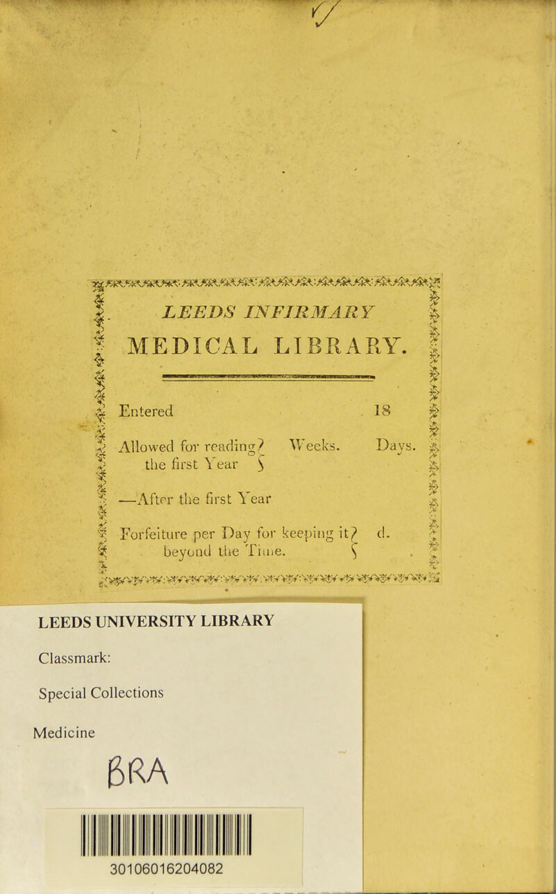 V LEEDS INFIR3IARY | I MEDICAL LIBRARY. Entered 18 ^ Allowed for readinti? Vv'eeks. tlie first Year ^ Da vs. i —After the first Year Forfeiture per Day for keeping it^ d. % beyond the Tiiue. ^ 1^ LEEDS UNIVERSITY LIBRARY Classmark: Special Collections Medicine 30106016204082