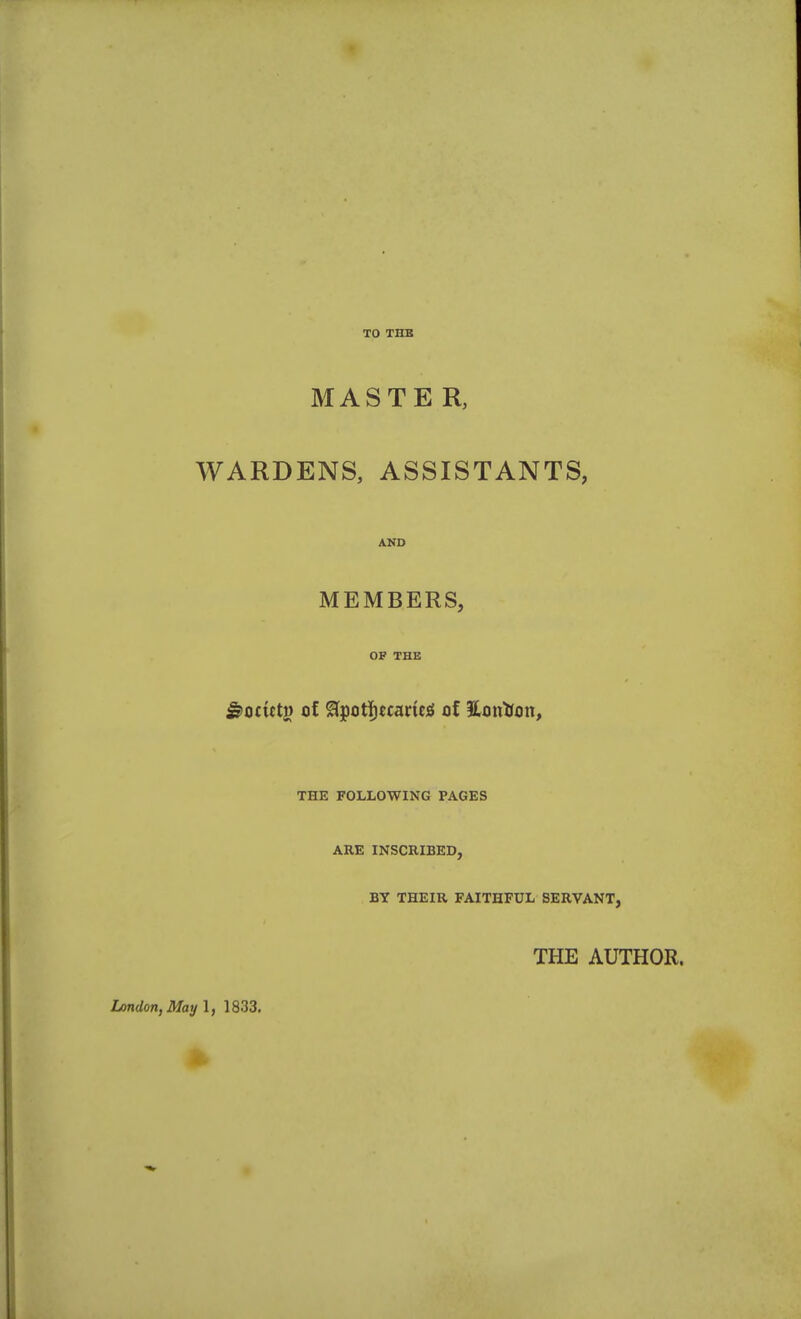 TO THB MASTE R, WARDENS, ASSISTANTS, AND MEMBERS, OF THE ^otittn of ^i^ott}tcmtA of ilontfon, THE FOLLOWING PAGES ARE INSCRIBED, BY THEIR FAITHFUL SERVANT, THE AUTHOR. London, May 1, 1833.