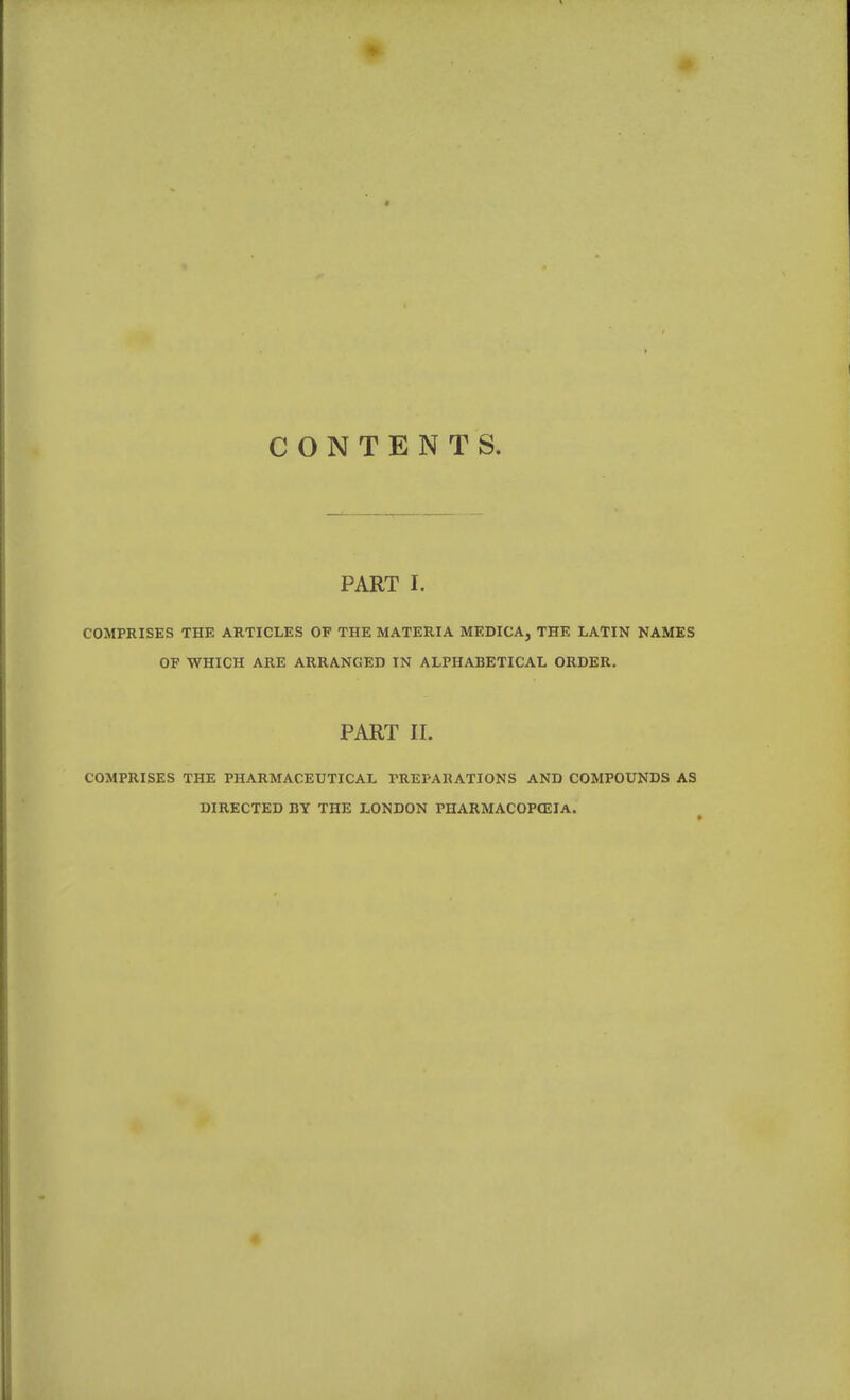 CONTENTS. PART I. COMPRISES THE ARTICLES OF THE MATERIA MEDICA, THE LATIN NAMES OF WHICH ARE ARRANGED IN ALPHABETICAL ORDER. PART II. COMPRISES THE PHARMACEUTICAL PREPARATIONS AND COMPOUNDS AS DIRECTED BY THE LONDON PHARMACOPCEIA. •