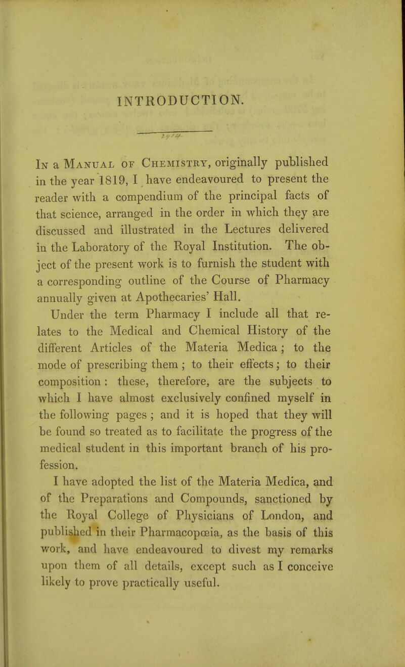 INTRODUCTION. In a Manual of Chemistry, originally published in the year 1819, I have endeavoured to present the reader with a compendium of the principal facts of that science, arranged in the order in which they are discussed and illustrated in the Lectures delivered in the Laboratory of the Royal Institution. The ob- ject of the present work is to furnish the student with a corresponding outline of the Course of Pharmacy annually given at Apothecaries' Hall. Under the term Pharmacy I include all that re- lates to the Medical and Chemical History of the different Articles of the Materia Medica; to the mode of prescribing them ; to their effects; to their composition: these, therefore, are the subjects to which I have almost exclusively confined myself in the following pages; and it is hoped that they will be found so treated as to facilitate the progress of the medical student in this important branch of his pro- fession. I have adopted the list of the Materia Medica, and of the Preparations and Compounds, sanctioned by the Royal College of Physicians of London, and published in their Pharmacopoeia, as the basis of this work, and have endeavoured to divest my remarks upon them of all details, except such as I conceive likely to prove practically useful.