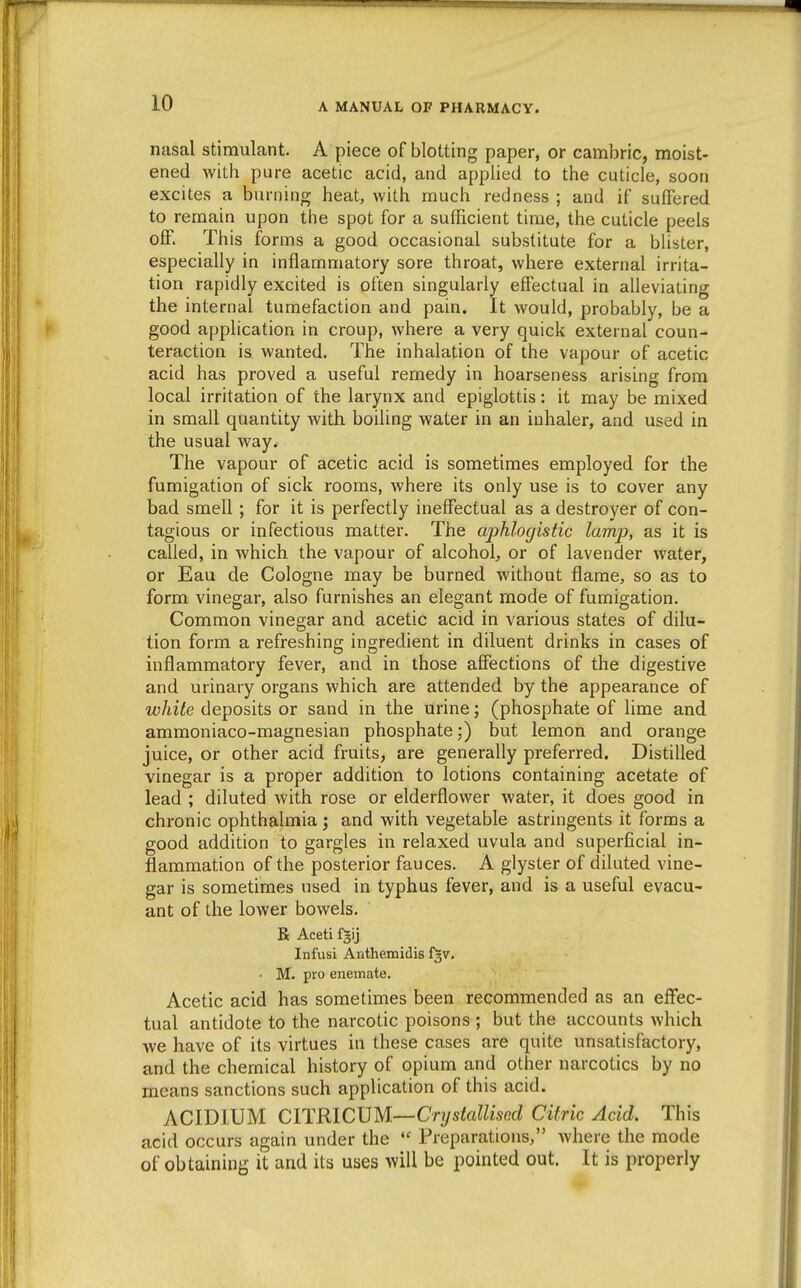 nasal stimulant. A piece of blotting paper, or cambric, moist- ened with pure acetic acid, and applied to the cuticle, soon excites a burning heat, with much redness ; and if suffered to remain upon the spot for a sufficient time, the cuticle peels off. This forms a good occasional substitute for a blister, especially in inflammatory sore throat, where external irrita- tion rapidly excited is often singularly effectual in alleviating the internal tumefaction and pain. It would, probably, be a good application in croup, where a very quick external coun- teraction is wanted. The inhalation of the vapour of acetic acid has proved a useful remedy in hoarseness arising from local irritation of the larynx and epiglottis: it may be mixed in small quantity with boiling water in an inhaler, and used in the usual way. The vapour of acetic acid is sometimes employed for the fumigation of sick rooms, where its only use is to cover any bad smell; for it is perfectly ineffectual as a destroyer of con- tagious or infectious matter. The aphlogistic lamp, as it is called, in which the vapour of alcohol^ or of lavender water, or Eau de Cologne may be burned without flame, so as to form vinegar, also furnishes an elegant mode of fumigation. Common vinegar and acetic acid in various states of dilu- tion form a refreshing ingredient in diluent drinks in cases of inflammatory fever, and in those affections of the digestive and urinary organs which are attended by the appearance of white deposits or sand in the urine; (phosphate of lime and ammoniaco-magnesian phosphate,*) but lemon and orange juice, or other acid fruits, are generally preferred. Distilled vinegar is a proper addition to lotions containing acetate of lead ; diluted with rose or elderflower water, it does good in chronic ophthalmia ; and with vegetable astringents it forms a good addition to gargles in relaxed uvula and superficial in- flammation of the posterior fauces. A glyster of diluted vine- gar is sometimes used in typhus fever, and is a useful evacu- ant of the lower bowels. R Aceti fgij Infusi Aiithemidis i^v. ■ M. pro enemate. Acetic acid has sometimes been recommended as an effec- tual antidote to the narcotic poisons ; but the accounts which ■we have of its virtues in these cases are quite unsatisfactory, and the chemical history of opium and other narcotics by no means sanctions such application of this acid. ACIDIUM CITRIC\JM.—Crystallised Citric Acid. This acid occurs again under the  Preparations, where the mode of obtaining it and its uses will be pointed out. It is properly